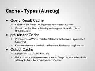 Cache - Types (Auszug)
● Query Result Cache
  ○   Speichert die reinen DB Ergbnisse von teueren Queries
  ○   Kann in der Applikation beliebig umher gereicht werden, da es
      Rohdaten sind.
● pre-render Cache
  ○   Vorberechnete Werte, meist auf DB oder Webservice Ergebnissen
      basierend
  ○   Kann meistens nur die direkt verbundene Business - Logik nutzen
● Output Cache
  ○   Fertiges HTML, JSON, XML, etc.
  ○   Gut um Last von Servern zu nehmen für Dinge die sich selten ändern
      oder explizit neu berechnet werden können
 