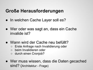 Große Herausforderungen
● In welchen Cache Layer soll es?

● Wer oder was sagt an, dass ein Cache
  invalide ist?

● Wann wird der Cache neu befüllt?
  ○ Erste Anfrage nach Invalidierung oder
  ○ beim Invalidieren oder
  ○ durch einen Cronjob?

● Wer muss wissen, dass die Daten gecached
  sind? (Architektur - Frage)
 