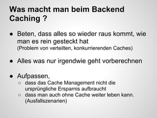 Was macht man beim Backend
Caching ?
● Beten, dass alles so wieder raus kommt, wie
  man es rein gesteckt hat
  (Problem von verteilten, konkurrierenden Caches)

● Alles was nur irgendwie geht vorberechnen

● Aufpassen,
  ○ dass das Cache Management nicht die
    ursprüngliche Ersparnis aufbraucht
  ○ dass man auch ohne Cache weiter leben kann.
    (Ausfallszenarien)
 
