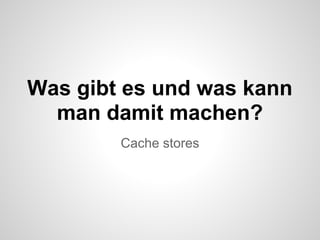 Was gibt es und was kann
  man damit machen?
        Cache stores
 