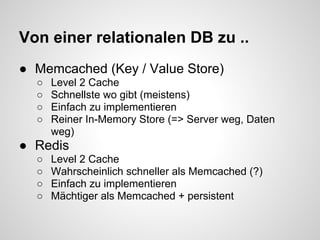 Von einer relationalen DB zu ..
● Memcached (Key / Value Store)
  ○   Level 2 Cache
  ○   Schnellste wo gibt (meistens)
  ○   Einfach zu implementieren
  ○   Reiner In-Memory Store (=> Server weg, Daten
      weg)
● Redis
  ○   Level 2 Cache
  ○   Wahrscheinlich schneller als Memcached (?)
  ○   Einfach zu implementieren
  ○   Mächtiger als Memcached + persistent
 