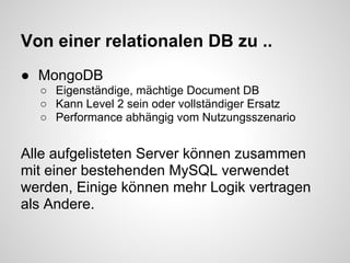 Von einer relationalen DB zu ..
● MongoDB
  ○ Eigenständige, mächtige Document DB
  ○ Kann Level 2 sein oder vollständiger Ersatz
  ○ Performance abhängig vom Nutzungsszenario


Alle aufgelisteten Server können zusammen
mit einer bestehenden MySQL verwendet
werden, Einige können mehr Logik vertragen
als Andere.
 