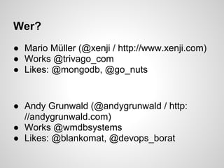 Wer?
● Mario Müller (@xenji / http://www.xenji.com)
● Works @trivago_com
● Likes: @mongodb, @go_nuts


● Andy Grunwald (@andygrunwald / http:
  //andygrunwald.com)
● Works @wmdbsystems
● Likes: @blankomat, @devops_borat
 