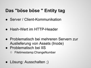Das "böse böse " Entity tag
● Server / Client-Kommunikation

● Hash-Wert im HTTP-Header

● Problematisch bei mehreren Servern zur
  Auslieferung von Assets (Inode)
● Problematisch bei IIS
  ○ Filetimestamp:ChangeNumber

● Lösung: Ausschalten ;)
 