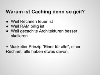Warum ist Caching denn so geil?
● Weil Rechnen teuer ist
● Weil RAM billig ist
● Weil gecach'te Architekturen besser
  skalieren

+ Musketier Prinzip "Einer für alle", einer
Rechnet, alle haben etwas davon.
 