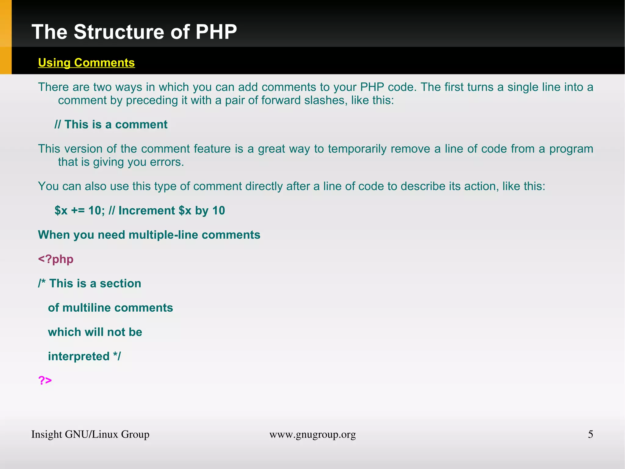 The Structure of PHP Using Comments There are two ways in which you can add comments to your PHP code. The first turns a single line into a comment by preceding it with a pair of forward slashes, like this: // This is a comment This version of the comment feature is a great way to temporarily remove a line of code from a program that is giving you errors. You can also use this type of comment directly after a line of code to describe its action, like this: $x += 10; // Increment $x by 10 When you need multiple-line comments <?php /* This is a section of multiline comments which will not be interpreted */ ?> 
