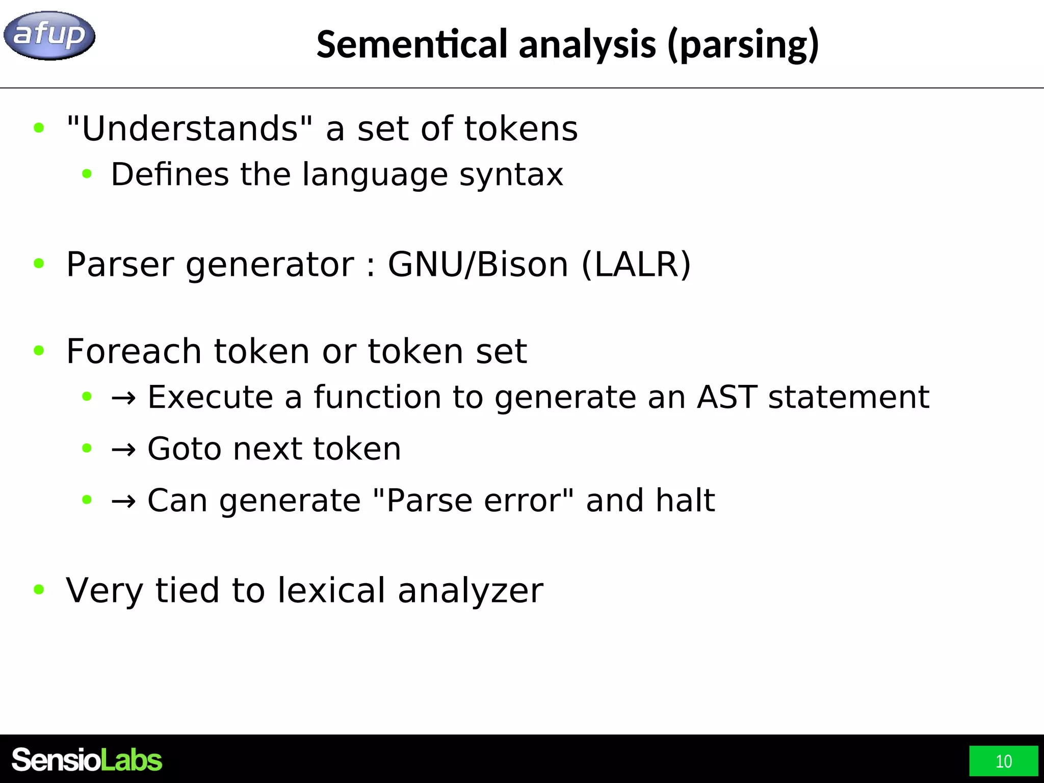 10 Sementical analysis (parsing) ● "Understands" a set of tokens ● Defines the language syntax ● Parser generator : GNU/Bison (LALR) ● Foreach token or token set ● → Execute a function to generate an AST statement ● → Goto next token ● → Can generate "Parse error" and halt ● Very tied to lexical analyzer 