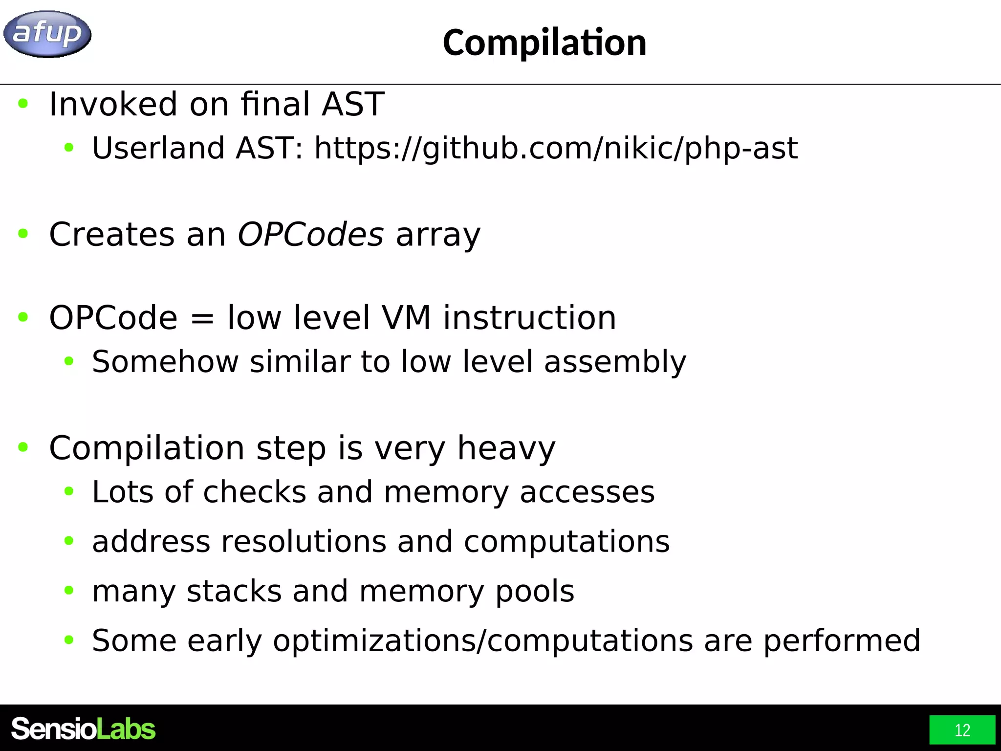 12 Compilation ● Invoked on final AST ● Userland AST: https://github.com/nikic/php-ast ● Creates an OPCodes array ● OPCode = low level VM instruction ● Somehow similar to low level assembly ● Compilation step is very heavy ● Lots of checks and memory accesses ● address resolutions and computations ● many stacks and memory pools ● Some early optimizations/computations are performed 