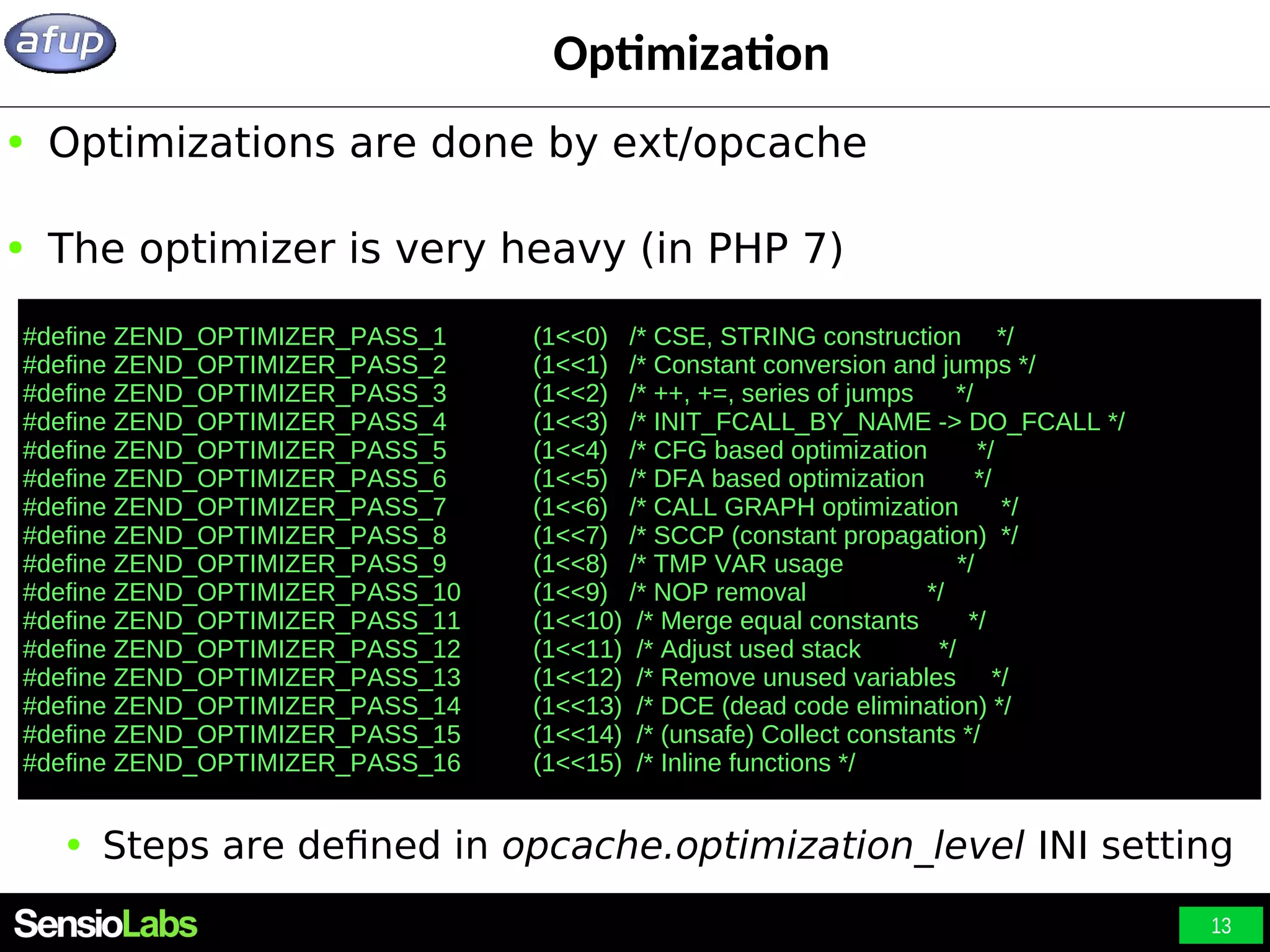 13 Optimization ● Optimizations are done by ext/opcache ● The optimizer is very heavy (in PHP 7) ● Steps are defined in opcache.optimization_level INI setting #define ZEND_OPTIMIZER_PASS_1 (1<<0) /* CSE, STRING construction */ #define ZEND_OPTIMIZER_PASS_2 (1<<1) /* Constant conversion and jumps */ #define ZEND_OPTIMIZER_PASS_3 (1<<2) /* ++, +=, series of jumps */ #define ZEND_OPTIMIZER_PASS_4 (1<<3) /* INIT_FCALL_BY_NAME -> DO_FCALL */ #define ZEND_OPTIMIZER_PASS_5 (1<<4) /* CFG based optimization */ #define ZEND_OPTIMIZER_PASS_6 (1<<5) /* DFA based optimization */ #define ZEND_OPTIMIZER_PASS_7 (1<<6) /* CALL GRAPH optimization */ #define ZEND_OPTIMIZER_PASS_8 (1<<7) /* SCCP (constant propagation) */ #define ZEND_OPTIMIZER_PASS_9 (1<<8) /* TMP VAR usage */ #define ZEND_OPTIMIZER_PASS_10 (1<<9) /* NOP removal */ #define ZEND_OPTIMIZER_PASS_11 (1<<10) /* Merge equal constants */ #define ZEND_OPTIMIZER_PASS_12 (1<<11) /* Adjust used stack */ #define ZEND_OPTIMIZER_PASS_13 (1<<12) /* Remove unused variables */ #define ZEND_OPTIMIZER_PASS_14 (1<<13) /* DCE (dead code elimination) */ #define ZEND_OPTIMIZER_PASS_15 (1<<14) /* (unsafe) Collect constants */ #define ZEND_OPTIMIZER_PASS_16 (1<<15) /* Inline functions */ 