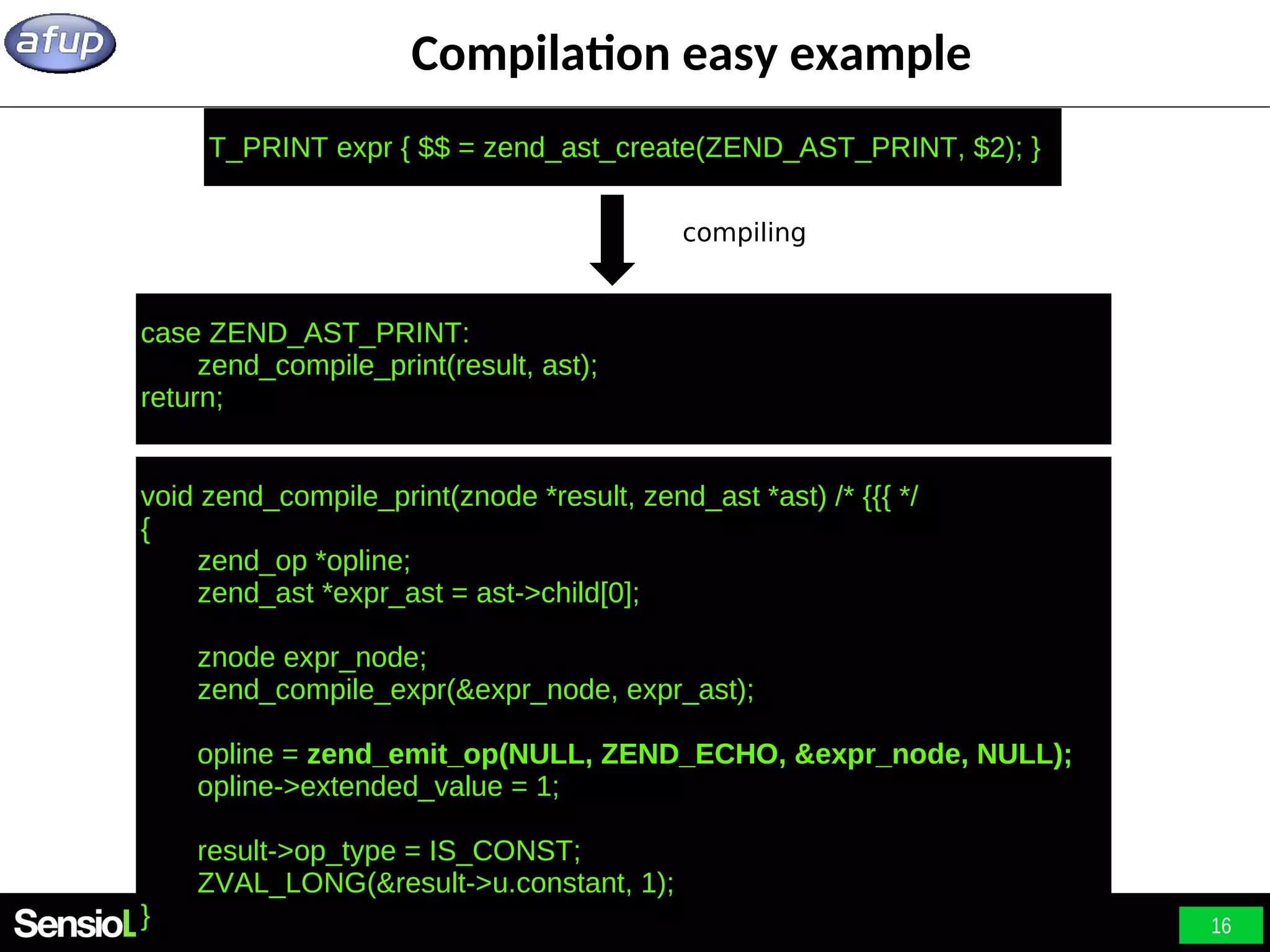16 Compilation easy example case ZEND_AST_PRINT: zend_compile_print(result, ast); return; compiling T_PRINT expr { $$ = zend_ast_create(ZEND_AST_PRINT, $2); } void zend_compile_print(znode *result, zend_ast *ast) /* {{{ */ { zend_op *opline; zend_ast *expr_ast = ast->child[0]; znode expr_node; zend_compile_expr(&expr_node, expr_ast); opline = zend_emit_op(NULL, ZEND_ECHO, &expr_node, NULL); opline->extended_value = 1; result->op_type = IS_CONST; ZVAL_LONG(&result->u.constant, 1); } 