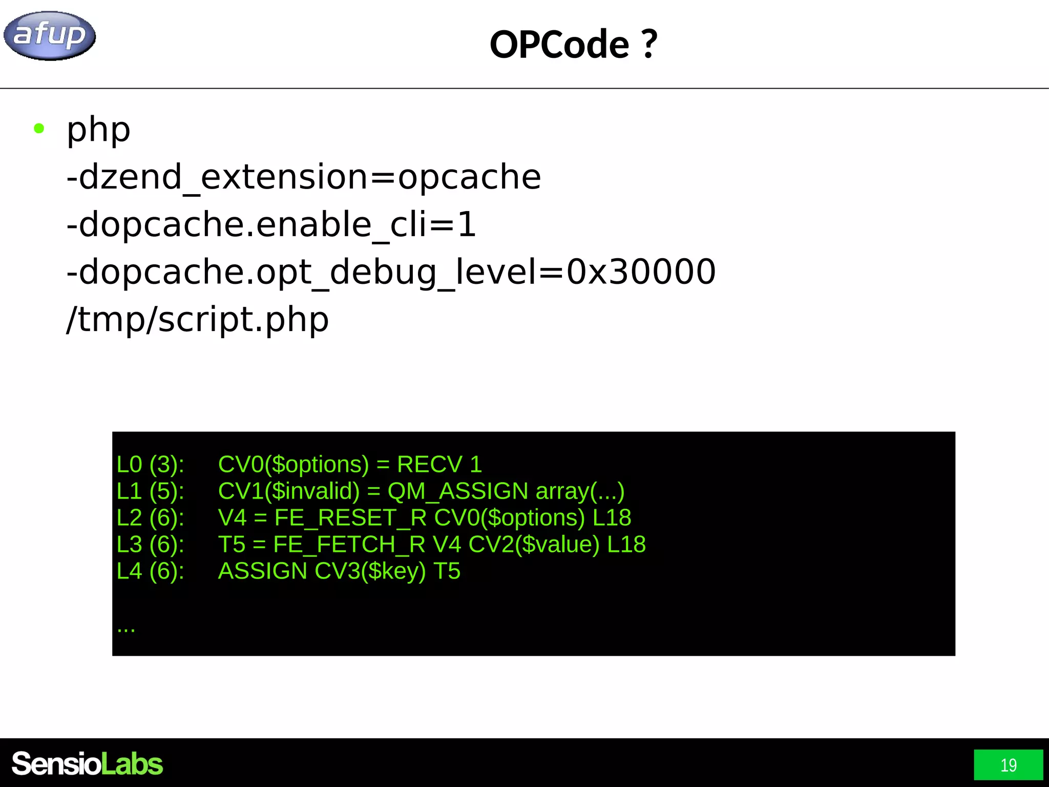 19 OPCode ? ● php -dzend_extension=opcache -dopcache.enable_cli=1 -dopcache.opt_debug_level=0x30000 /tmp/script.php L0 (3): CV0($options) = RECV 1 L1 (5): CV1($invalid) = QM_ASSIGN array(...) L2 (6): V4 = FE_RESET_R CV0($options) L18 L3 (6): T5 = FE_FETCH_R V4 CV2($value) L18 L4 (6): ASSIGN CV3($key) T5 ... 