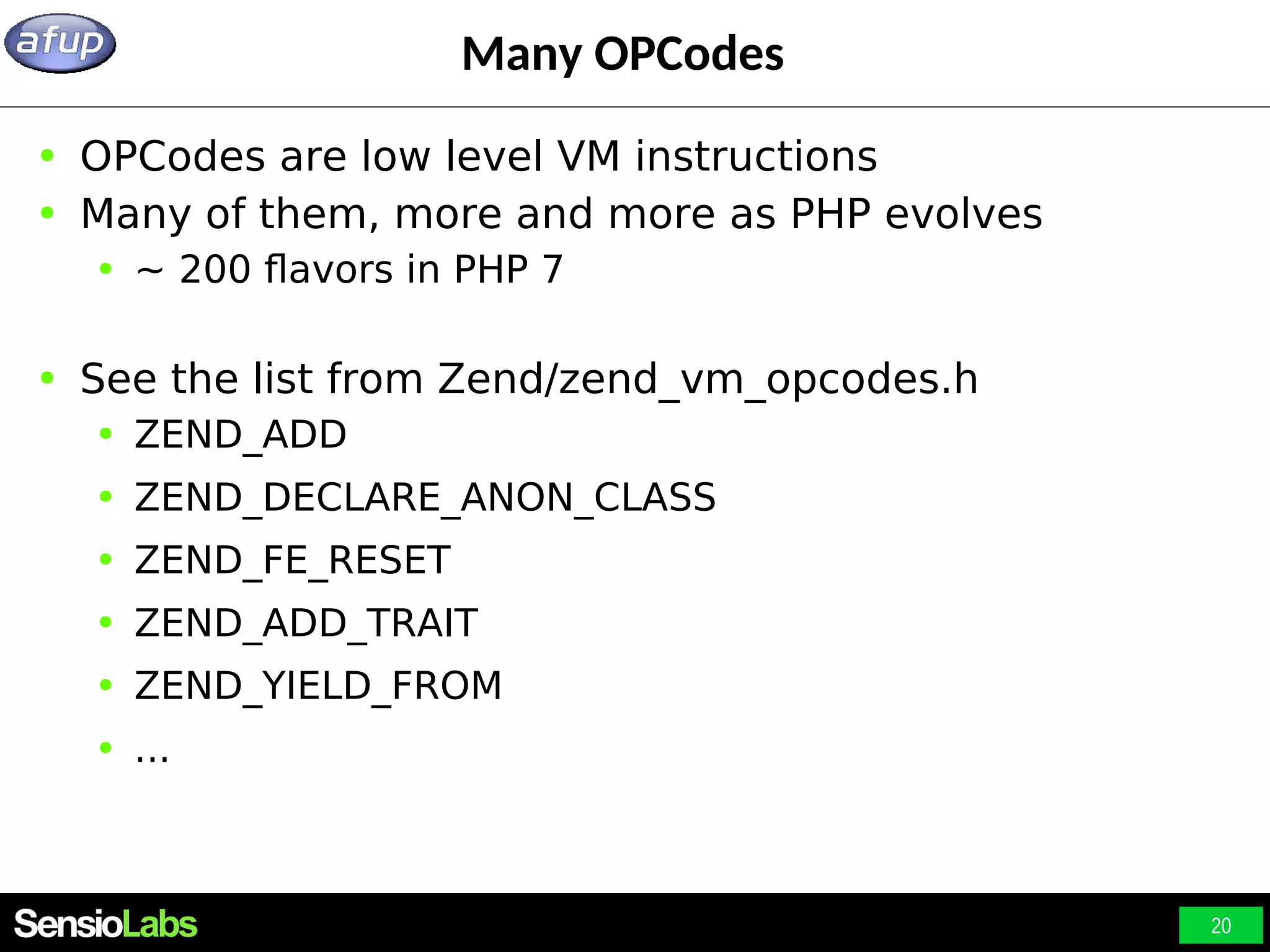 20 Many OPCodes ● OPCodes are low level VM instructions ● Many of them, more and more as PHP evolves ● ~ 200 flavors in PHP 7 ● See the list from Zend/zend_vm_opcodes.h ● ZEND_ADD ● ZEND_DECLARE_ANON_CLASS ● ZEND_FE_RESET ● ZEND_ADD_TRAIT ● ZEND_YIELD_FROM ● ... 