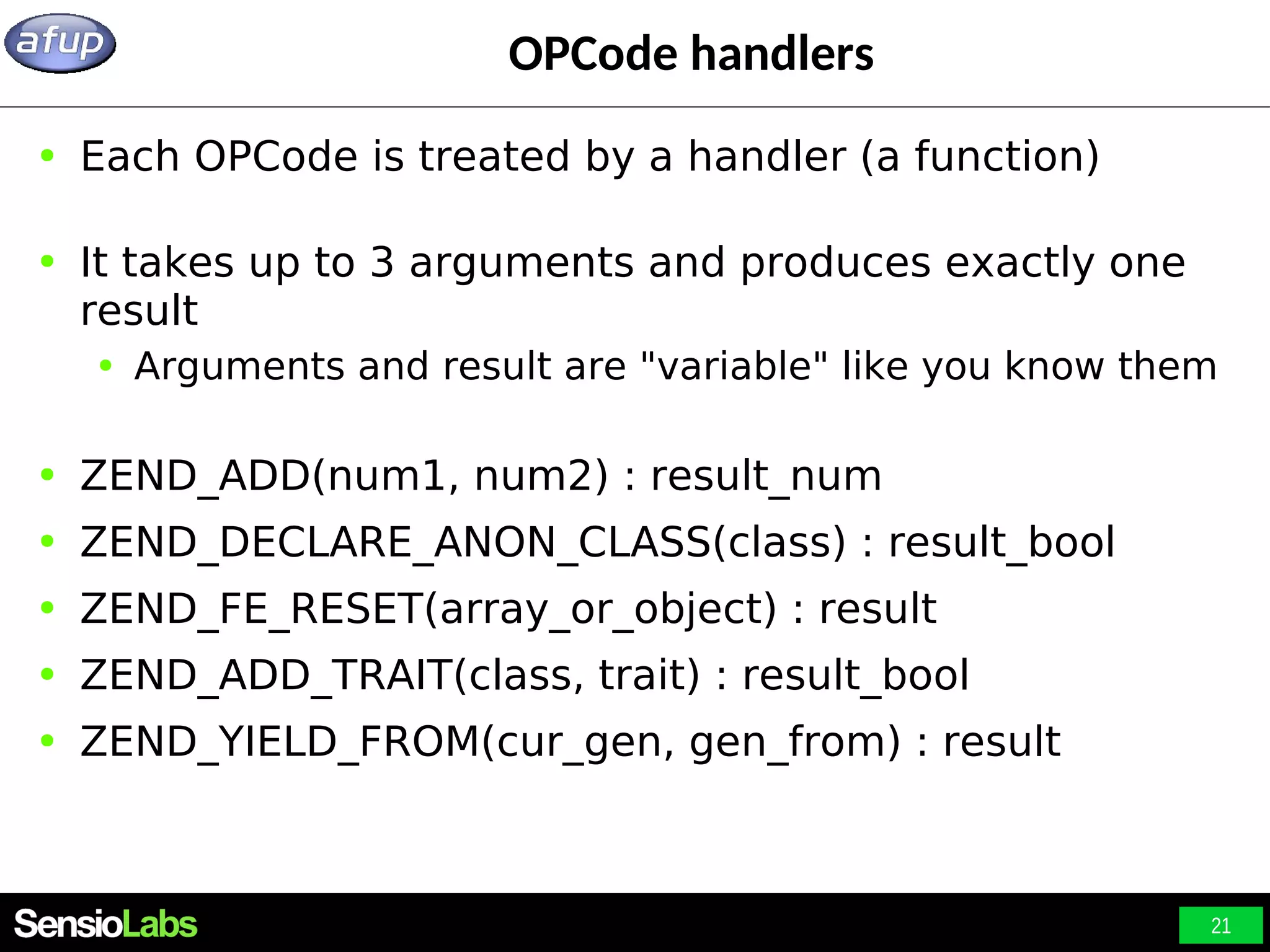 21 OPCode handlers ● Each OPCode is treated by a handler (a function) ● It takes up to 3 arguments and produces exactly one result ● Arguments and result are "variable" like you know them ● ZEND_ADD(num1, num2) : result_num ● ZEND_DECLARE_ANON_CLASS(class) : result_bool ● ZEND_FE_RESET(array_or_object) : result ● ZEND_ADD_TRAIT(class, trait) : result_bool ● ZEND_YIELD_FROM(cur_gen, gen_from) : result 