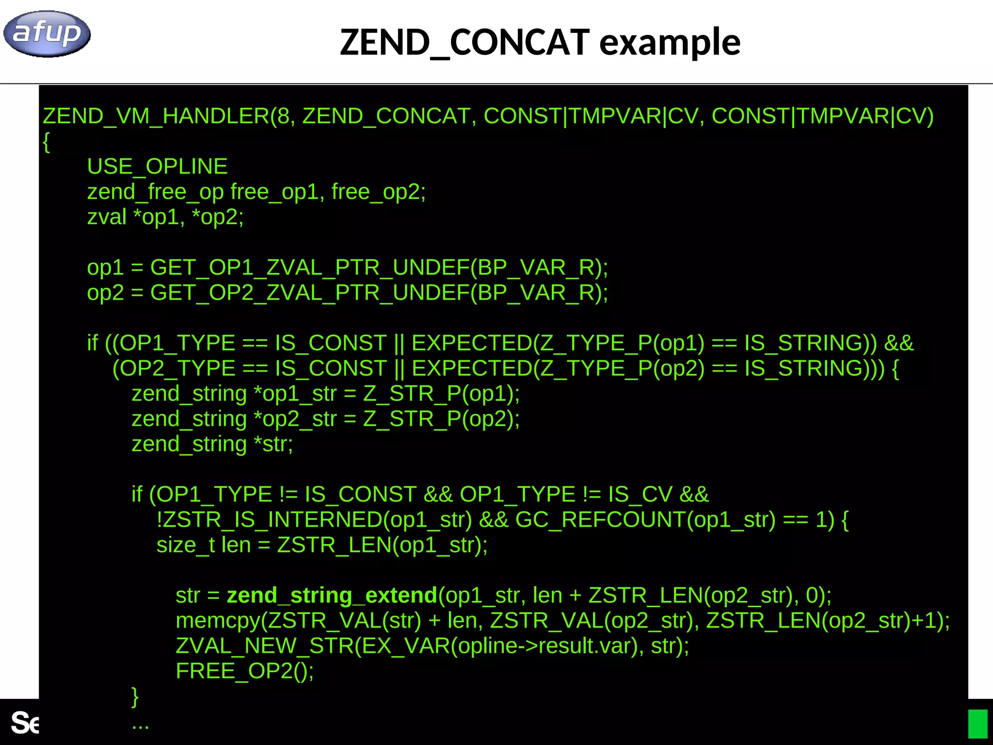 22 ZEND_CONCAT example ZEND_VM_HANDLER(8, ZEND_CONCAT, CONST|TMPVAR|CV, CONST|TMPVAR|CV) { USE_OPLINE zend_free_op free_op1, free_op2; zval *op1, *op2; op1 = GET_OP1_ZVAL_PTR_UNDEF(BP_VAR_R); op2 = GET_OP2_ZVAL_PTR_UNDEF(BP_VAR_R); if ((OP1_TYPE == IS_CONST || EXPECTED(Z_TYPE_P(op1) == IS_STRING)) && (OP2_TYPE == IS_CONST || EXPECTED(Z_TYPE_P(op2) == IS_STRING))) { zend_string *op1_str = Z_STR_P(op1); zend_string *op2_str = Z_STR_P(op2); zend_string *str; if (OP1_TYPE != IS_CONST && OP1_TYPE != IS_CV && !ZSTR_IS_INTERNED(op1_str) && GC_REFCOUNT(op1_str) == 1) { size_t len = ZSTR_LEN(op1_str); str = zend_string_extend(op1_str, len + ZSTR_LEN(op2_str), 0); memcpy(ZSTR_VAL(str) + len, ZSTR_VAL(op2_str), ZSTR_LEN(op2_str)+1); ZVAL_NEW_STR(EX_VAR(opline->result.var), str); FREE_OP2(); } ... 