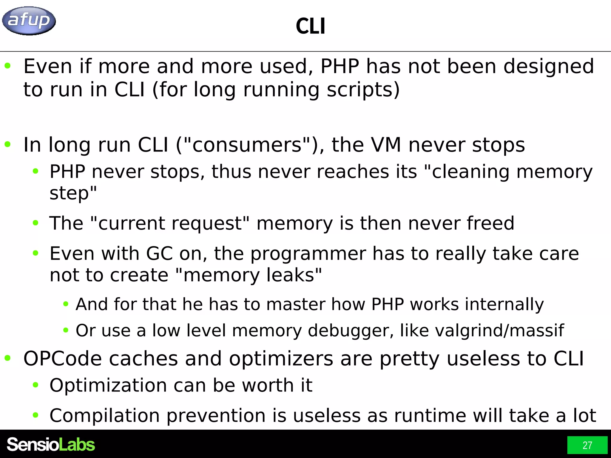 27 CLI ● Even if more and more used, PHP has not been designed to run in CLI (for long running scripts) ● In long run CLI ("consumers"), the VM never stops ● PHP never stops, thus never reaches its "cleaning memory step" ● The "current request" memory is then never freed ● Even with GC on, the programmer has to really take care not to create "memory leaks" ● And for that he has to master how PHP works internally ● Or use a low level memory debugger, like valgrind/massif ● OPCode caches and optimizers are pretty useless to CLI ● Optimization can be worth it ● Compilation prevention is useless as runtime will take a lot 