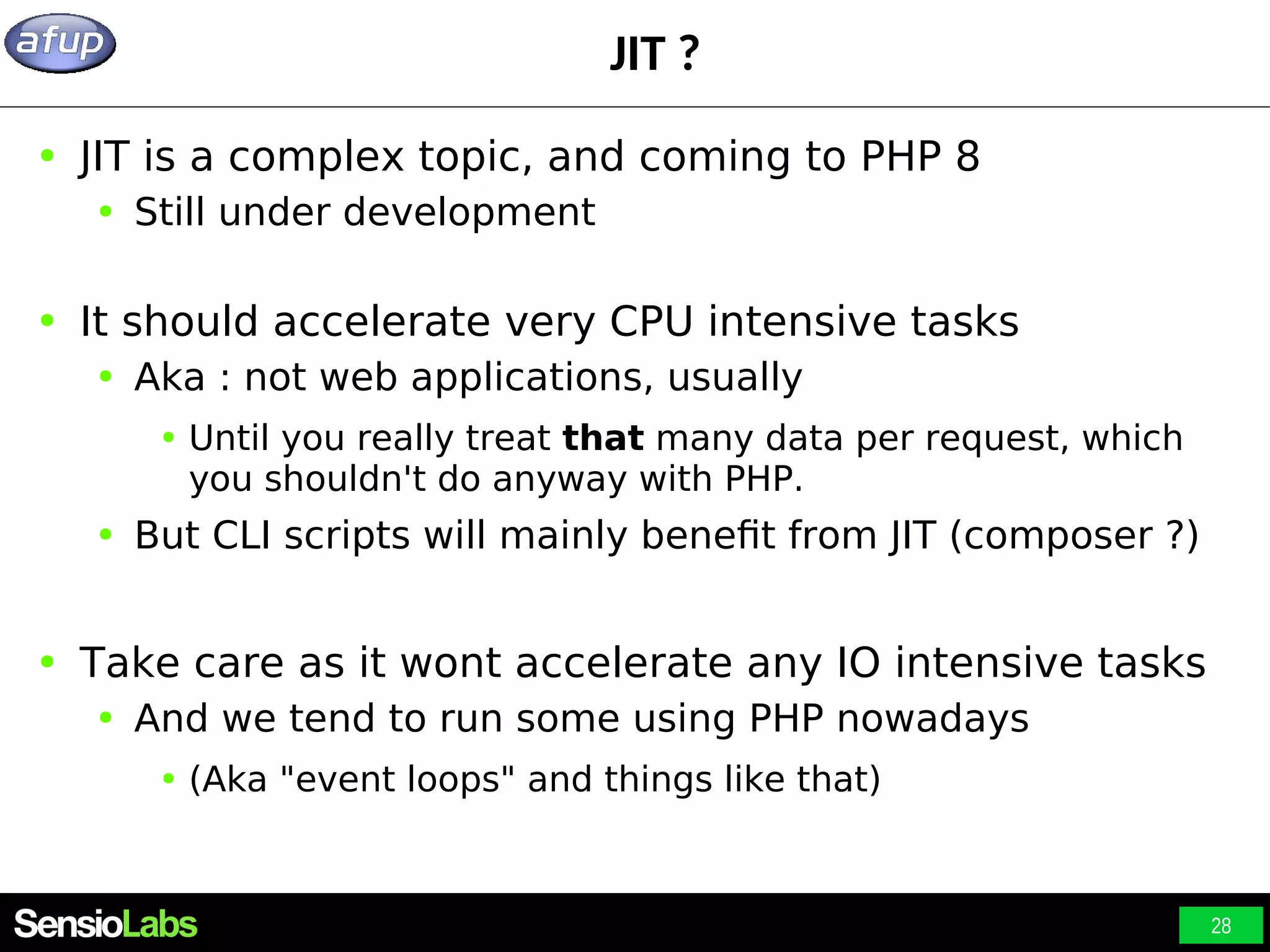 28 JIT ? ● JIT is a complex topic, and coming to PHP 8 ● Still under development ● It should accelerate very CPU intensive tasks ● Aka : not web applications, usually ● Until you really treat that many data per request, which you shouldn't do anyway with PHP. ● But CLI scripts will mainly benefit from JIT (composer ?) ● Take care as it wont accelerate any IO intensive tasks ● And we tend to run some using PHP nowadays ● (Aka "event loops" and things like that) 