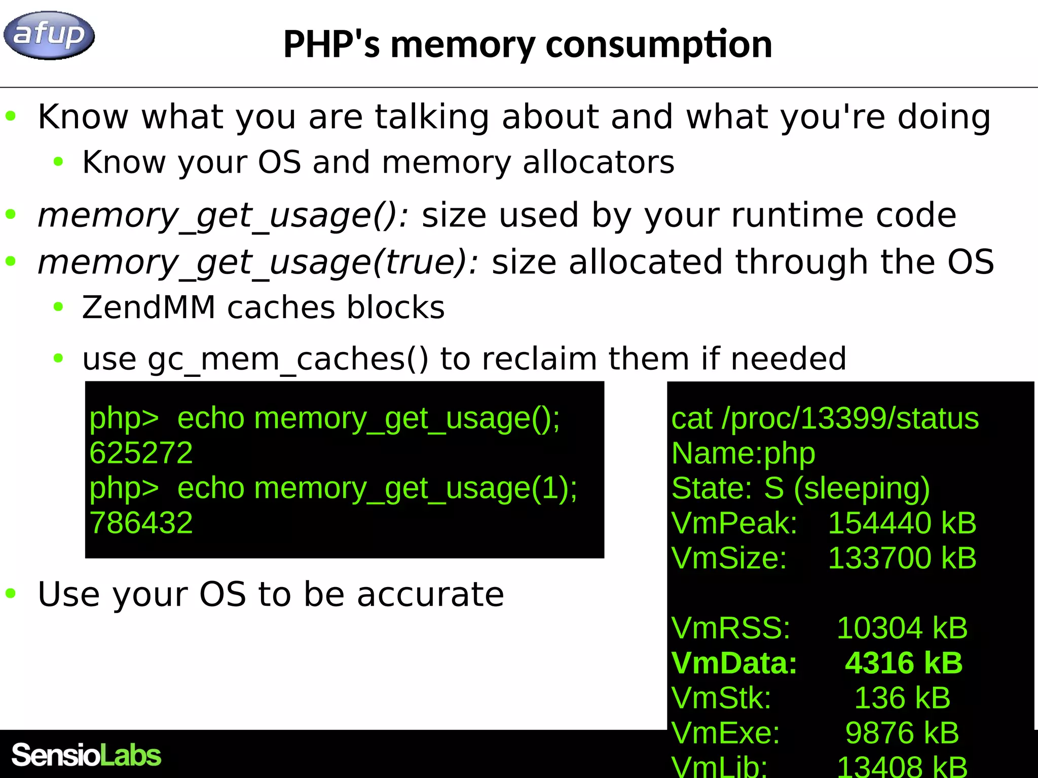 29 PHP's memory consumption ● Know what you are talking about and what you're doing ● Know your OS and memory allocators ● memory_get_usage(): size used by your runtime code ● memory_get_usage(true): size allocated through the OS ● ZendMM caches blocks ● use gc_mem_caches() to reclaim them if needed ● Use your OS to be accurate php> echo memory_get_usage(); 625272 php> echo memory_get_usage(1); 786432 cat /proc/13399/status Name:php State: S (sleeping) VmPeak: 154440 kB VmSize: 133700 kB VmRSS: 10304 kB VmData: 4316 kB VmStk: 136 kB VmExe: 9876 kB 