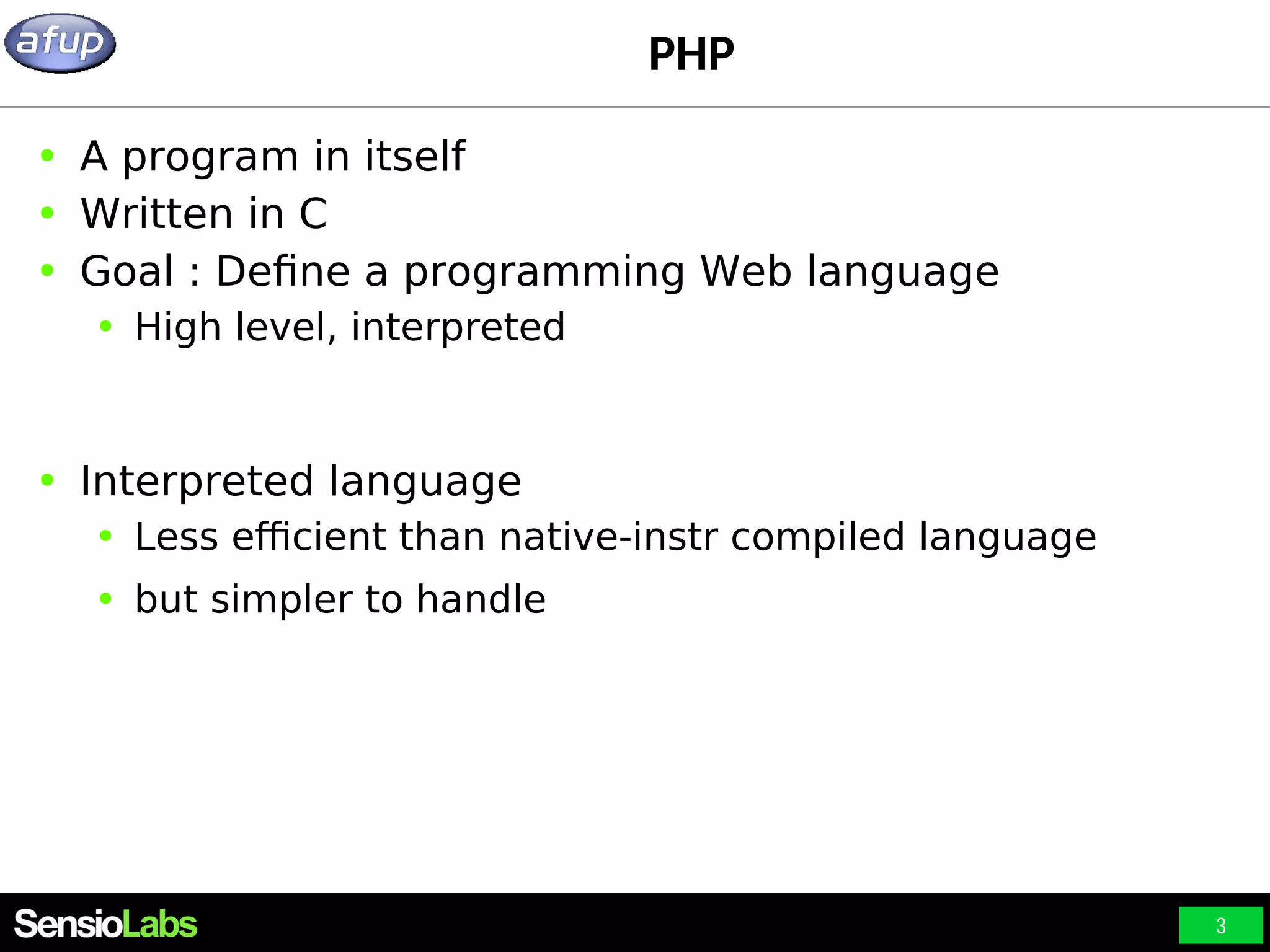 3 PHP ● A program in itself ● Written in C ● Goal : Define a programming Web language ● High level, interpreted ● Interpreted language ● Less efficient than native-instr compiled language ● but simpler to handle 