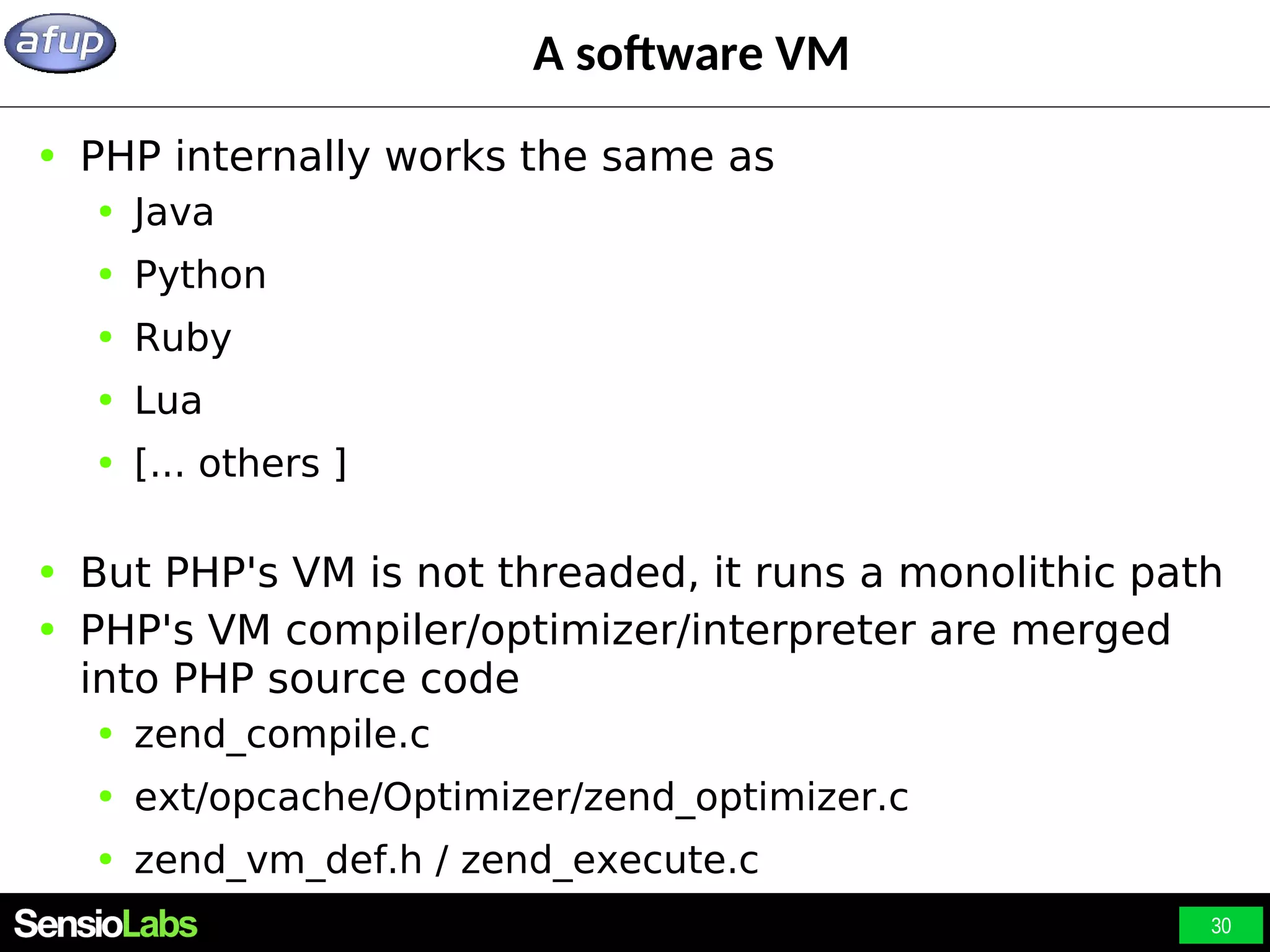 30 A software VM ● PHP internally works the same as ● Java ● Python ● Ruby ● Lua ● [... others ] ● But PHP's VM is not threaded, it runs a monolithic path ● PHP's VM compiler/optimizer/interpreter are merged into PHP source code ● zend_compile.c ● ext/opcache/Optimizer/zend_optimizer.c ● zend_vm_def.h / zend_execute.c 