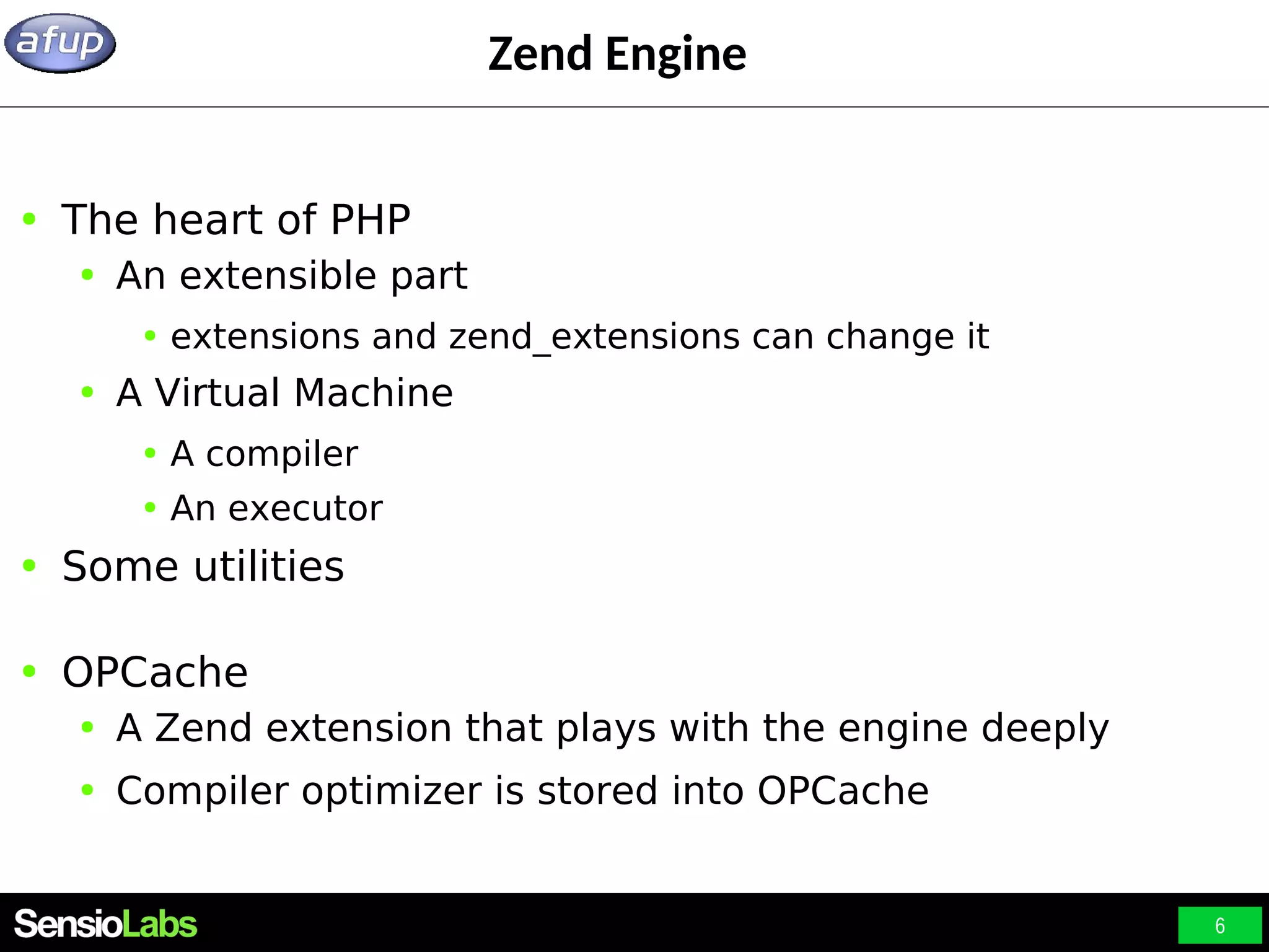 6 Zend Engine ● The heart of PHP ● An extensible part ● extensions and zend_extensions can change it ● A Virtual Machine ● A compiler ● An executor ● Some utilities ● OPCache ● A Zend extension that plays with the engine deeply ● Compiler optimizer is stored into OPCache 