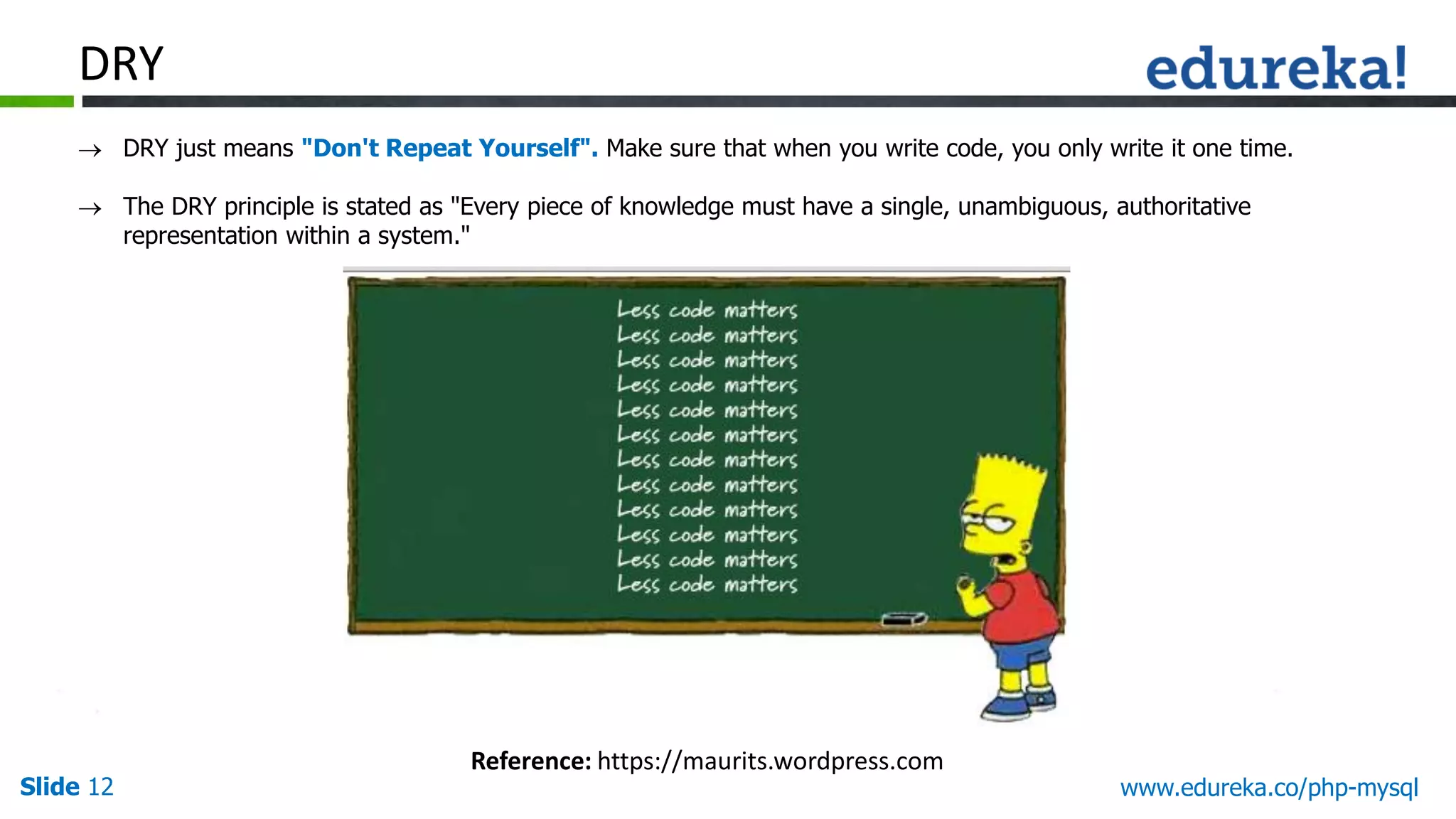 Slide 12 www.edureka.co/php-mysql DRY  DRY just means "Don't Repeat Yourself". Make sure that when you write code, you only write it one time.  The DRY principle is stated as "Every piece of knowledge must have a single, unambiguous, authoritative representation within a system." Reference: https://maurits.wordpress.com 