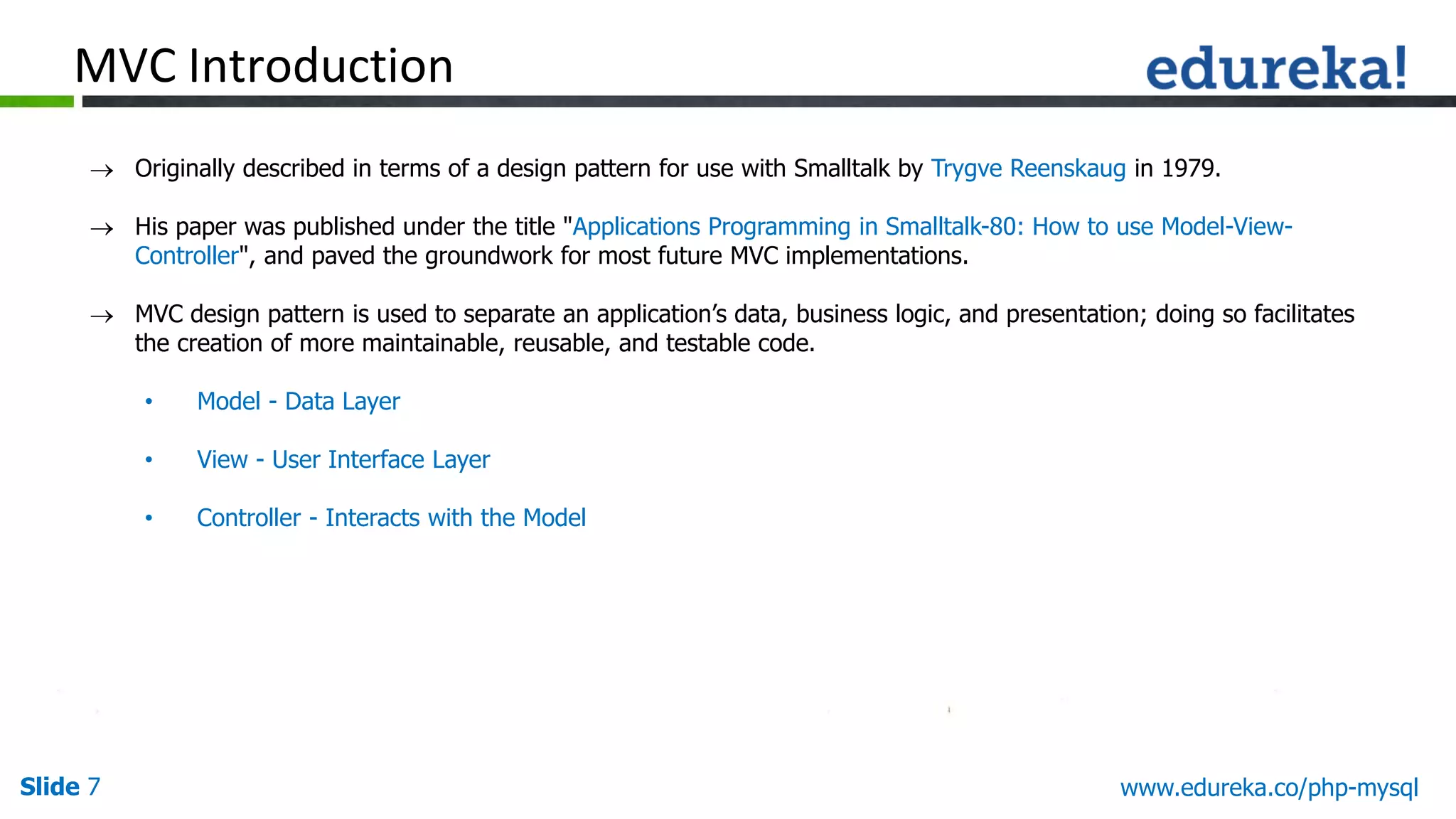 Slide 7 www.edureka.co/php-mysql  Originally described in terms of a design pattern for use with Smalltalk by Trygve Reenskaug in 1979.  His paper was published under the title "Applications Programming in Smalltalk-80: How to use Model-View- Controller", and paved the groundwork for most future MVC implementations.  MVC design pattern is used to separate an application’s data, business logic, and presentation; doing so facilitates the creation of more maintainable, reusable, and testable code. • Model - Data Layer • View - User Interface Layer • Controller - Interacts with the Model MVC Introduction 