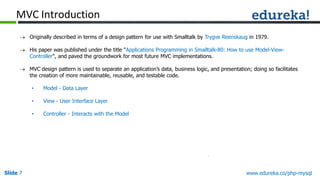 Slide 7 www.edureka.co/php-mysql
 Originally described in terms of a design pattern for use with Smalltalk by Trygve Reenskaug in 1979.
 His paper was published under the title "Applications Programming in Smalltalk-80: How to use Model-View-
Controller", and paved the groundwork for most future MVC implementations.
 MVC design pattern is used to separate an application’s data, business logic, and presentation; doing so facilitates
the creation of more maintainable, reusable, and testable code.
• Model - Data Layer
• View - User Interface Layer
• Controller - Interacts with the Model
MVC Introduction
 