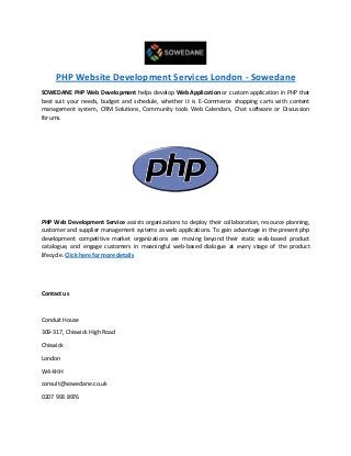 PHP Website Development Services London - Sowedane
SOWEDANE PHP Web Development helps develop Web Application or custom application in PHP that
best suit your needs, budget and schedule, whether it is E-Commerce shopping carts with content
management system, CRM Solutions, Community tools Web Calendars, Chat software or Discussion
forums.
PHP Web Development Service assists organizations to deploy their collaboration, resource planning,
customer and supplier management systems as web applications. To gain advantage in the present php
development competitive market organizations are moving beyond their static web-based product
catalogue, and engage customers in meaningful web-based dialogue at every stage of the product
lifecycle. Click here for more details
Contact us
Conduit House
309-317, Chiswick High Road
Chiswick
London
W4 4HH
consult@sowedane.co.uk
0207 993 8976
 