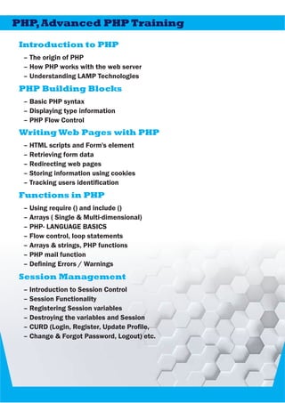 Introduction to PHP
– The origin of PHP
– How PHP works with the web server
– Understanding LAMP Technologies
PHP,Advanced PHP Training
PHP Building Blocks
– Basic PHP syntax
– Displaying type information
– PHP Flow Control
Writing Web Pages with PHP
– HTML scripts and Form's element
– Retrieving form data
– Redirecting web pages
– Storing information using cookies
– Tracking users identication
Functions in PHP
– Using require () and include ()
– Arrays ( Single & Multi-dimensional)
– PHP- LANGUAGE BASICS
– Flow control, loop statements
– Arrays & strings, PHP functions
– PHP mail function
– Dening Errors / Warnings
Session Management
– Introduction to Session Control
– Session Functionality
– Registering Session variables
– Destroying the variables and Session
– CURD (Login, Register, Update Prole,
– Change & Forgot Password, Logout) etc.
 