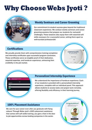 Why ChooseWebs Jyoti ?
Our commitment to student success goes beyond the traditional
classroom experience. We conduct weekly seminars and career
grooming sessions that prepare our students for real-world
challenges. These sessions also equip them with essential soft
skills necessary for a successful career, setting them apart as
well-rounded professionals!
We proudly provide them with comprehensive training completion
and internship certiﬁcates upon successful program conclusion.
These certiﬁcates serve as tangible proof of their dedication,
acquired expertise, and hands-on experience, enhancing their
credibility in the job market.
Weekly Seminars and Career Grooming
Personalized Internship Experience
Certiﬁcations
We understand the importance of hands-on experience. Each
of our students is provided with a personalized internship
experience, complete with an individual panel. This approach
allows students to access tasks and project work remotely,
offering ﬂexibility and efﬁciency in their learning journey.
We care for your career even after you graduate with ﬂying
colours! Through Webs Jyoti’s 100% placement assistance
that comes with soft skills training, you gain a foot in the door
to job opportunities across leading companies in the sector.
100% Placement Assistance
 