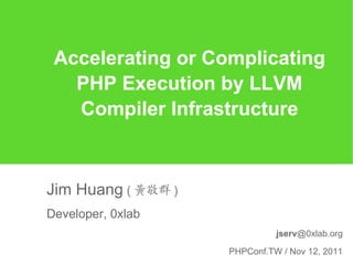 Accelerating or Complicating
   PHP Execution by LLVM
   Compiler Infrastructure



Jim Huang ( 黃敬群 )
Developer, 0xlab
                              jserv@0xlab.org

                    PHPConf.TW / Nov 12, 2011
 