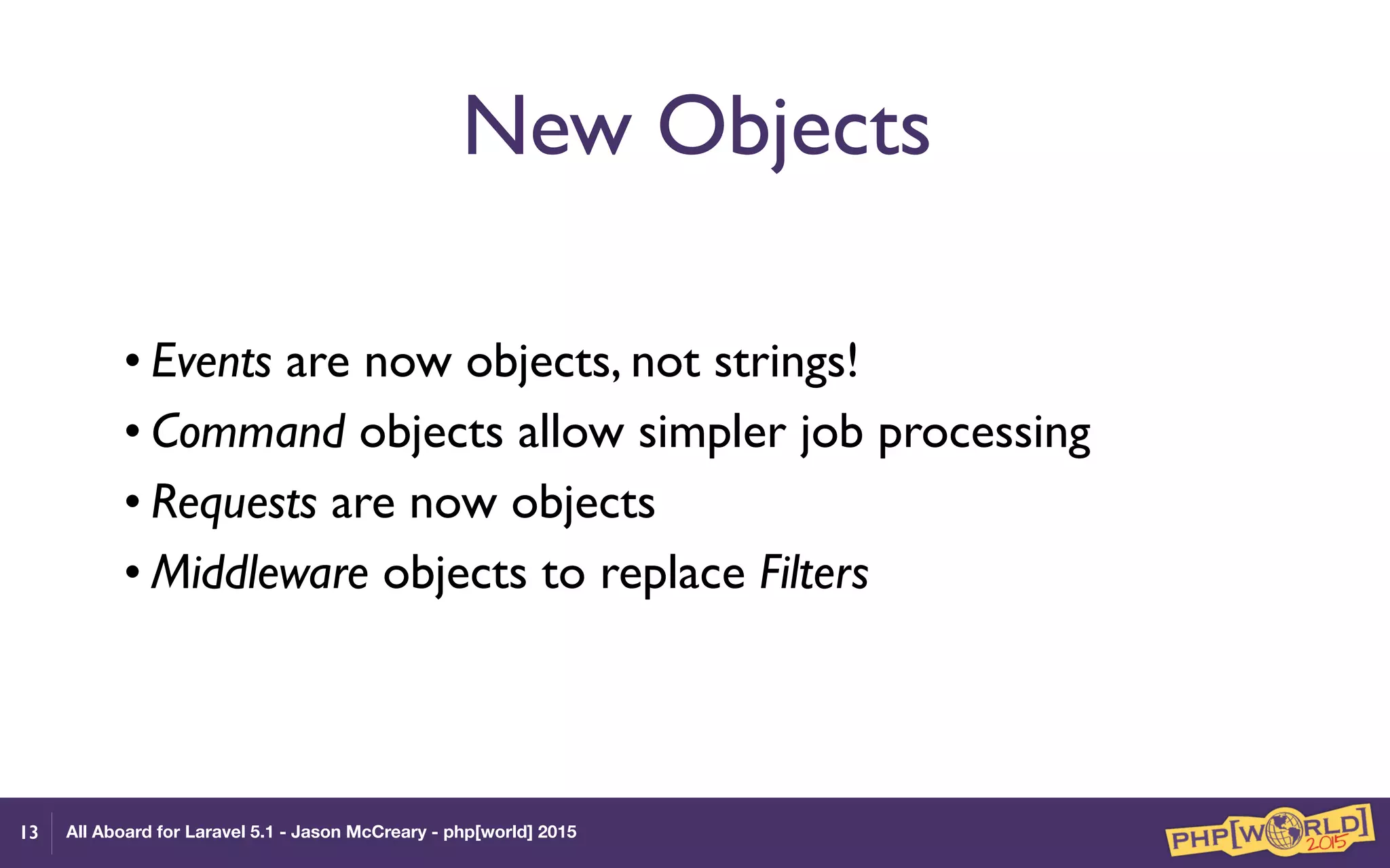 All Aboard for Laravel 5.1 - Jason McCreary - php[world] 2015
New Objects
• Events are now objects, not strings!
• Command objects allow simpler job processing
• Requests are now objects
• Middleware objects to replace Filters
13
 