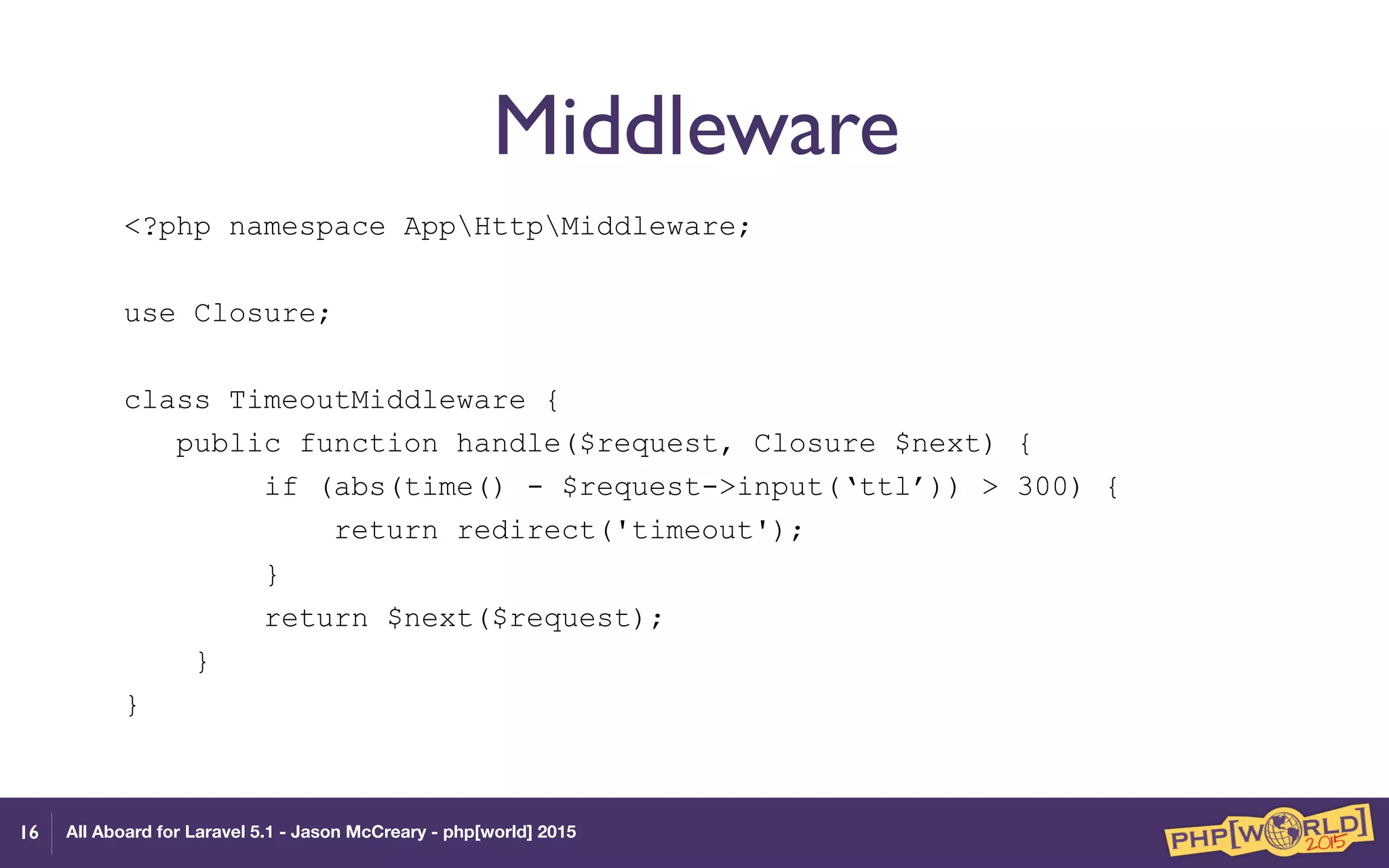 All Aboard for Laravel 5.1 - Jason McCreary - php[world] 2015
Middleware
<?php namespace AppHttpMiddleware;
use Closure;
class TimeoutMiddleware {
public function handle($request, Closure $next) {
if (abs(time() - $request->input(‘ttl’)) > 300) {
return redirect('timeout');
}
return $next($request);
}
}
16
 