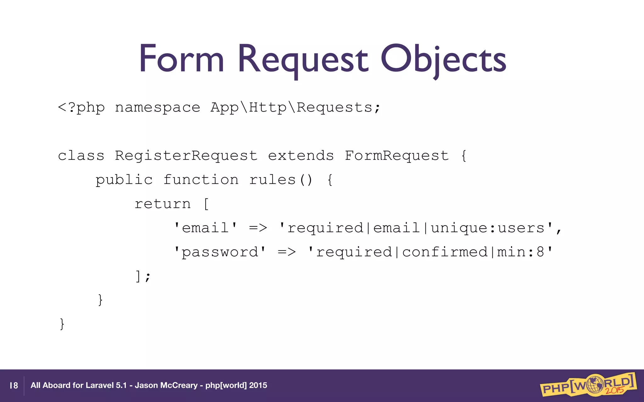 All Aboard for Laravel 5.1 - Jason McCreary - php[world] 2015
Form Request Objects
<?php namespace AppHttpRequests;
class RegisterRequest extends FormRequest {
public function rules() {
return [
'email' => 'required|email|unique:users',
'password' => 'required|confirmed|min:8'
];
}
}
18
 