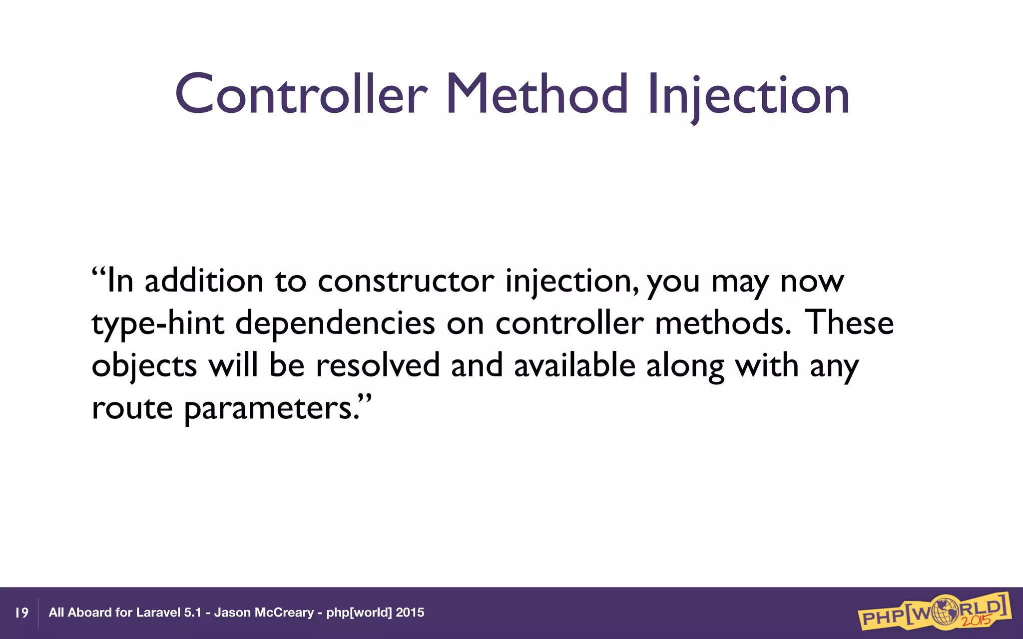 All Aboard for Laravel 5.1 - Jason McCreary - php[world] 2015
Controller Method Injection
“In addition to constructor injection, you may now
type-hint dependencies on controller methods. These
objects will be resolved and available along with any
route parameters.”
19
 