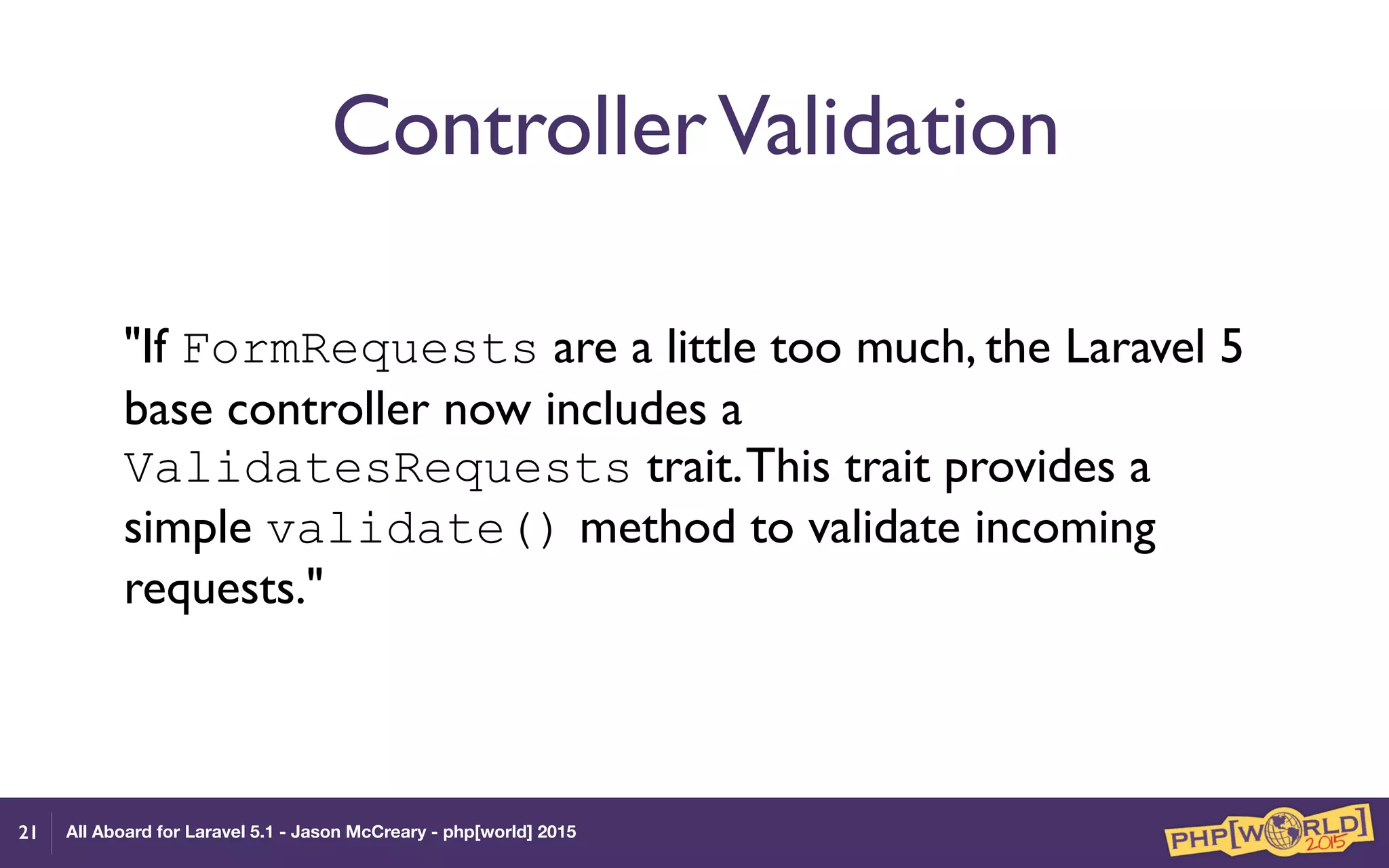 All Aboard for Laravel 5.1 - Jason McCreary - php[world] 2015
ControllerValidation
"If FormRequests are a little too much, the Laravel 5
base controller now includes a
ValidatesRequests trait.This trait provides a
simple validate() method to validate incoming
requests."
21
 