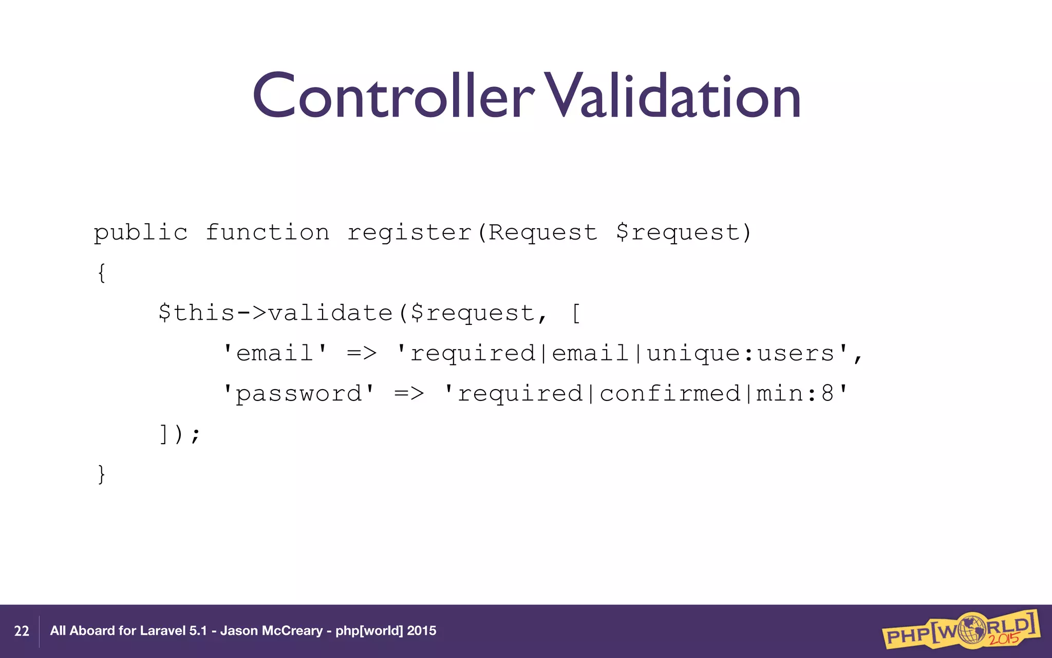 All Aboard for Laravel 5.1 - Jason McCreary - php[world] 2015
ControllerValidation
public function register(Request $request)
{
$this->validate($request, [
'email' => 'required|email|unique:users',
'password' => 'required|confirmed|min:8'
]);
}
22
 