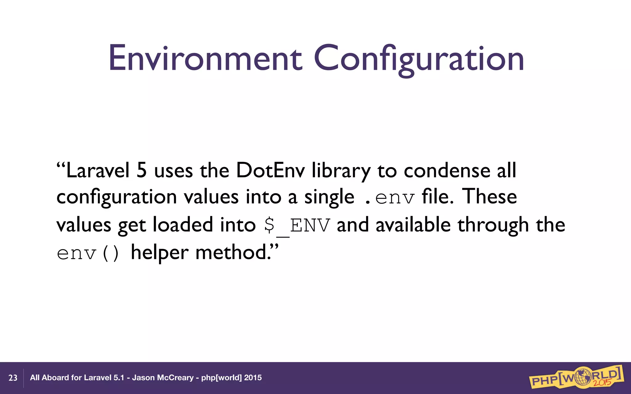 All Aboard for Laravel 5.1 - Jason McCreary - php[world] 2015
Environment Conﬁguration
“Laravel 5 uses the DotEnv library to condense all
conﬁguration values into a single .env ﬁle. These
values get loaded into $_ENV and available through the
env() helper method.”
23
 