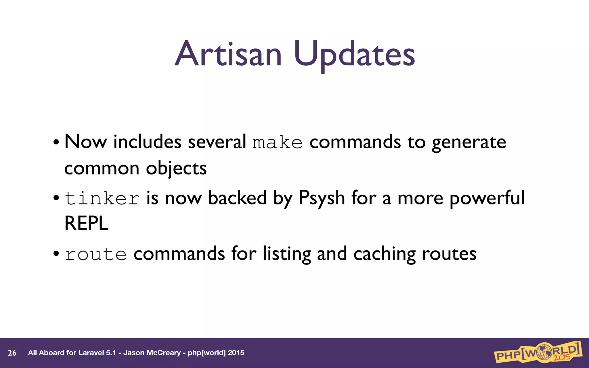 All Aboard for Laravel 5.1 - Jason McCreary - php[world] 2015
Artisan Updates
• Now includes several make commands to generate
common objects
• tinker is now backed by Psysh for a more powerful
REPL
• route commands for listing and caching routes
26
 