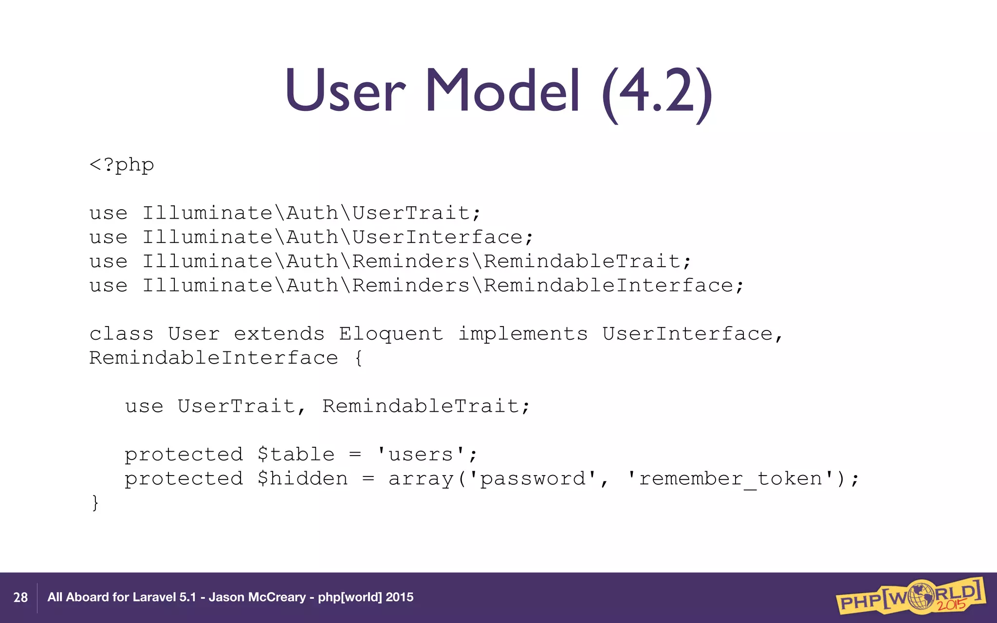 All Aboard for Laravel 5.1 - Jason McCreary - php[world] 2015
User Model (4.2)
<?php 
 
use IlluminateAuthUserTrait; 
use IlluminateAuthUserInterface; 
use IlluminateAuthRemindersRemindableTrait; 
use IlluminateAuthRemindersRemindableInterface; 
 
class User extends Eloquent implements UserInterface,
RemindableInterface { 
 
use UserTrait, RemindableTrait; 
 
protected $table = 'users'; 
protected $hidden = array('password', 'remember_token'); 
}
28
 