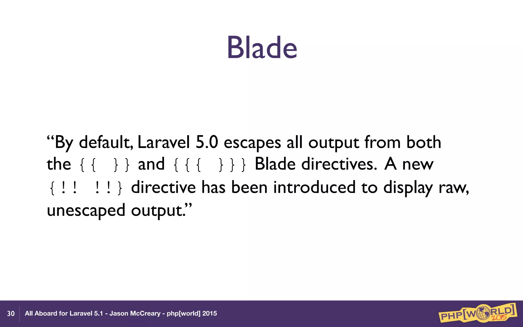 All Aboard for Laravel 5.1 - Jason McCreary - php[world] 2015
Blade
“By default, Laravel 5.0 escapes all output from both
the {{ }} and {{{ }}} Blade directives. A new
{!! !!} directive has been introduced to display raw,
unescaped output.”
30
 