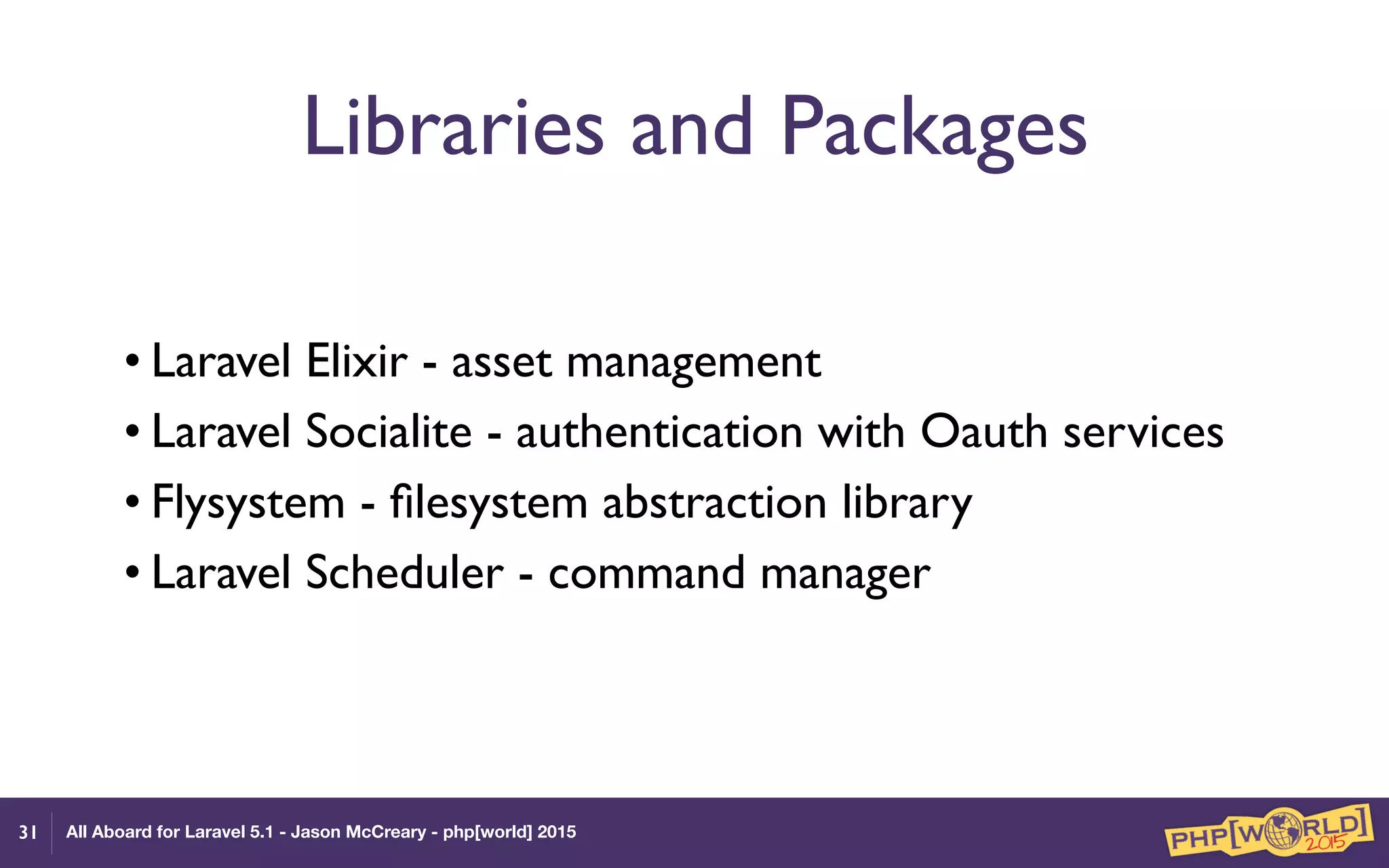 All Aboard for Laravel 5.1 - Jason McCreary - php[world] 2015
Libraries and Packages
• Laravel Elixir - asset management
• Laravel Socialite - authentication with Oauth services
• Flysystem - ﬁlesystem abstraction library
• Laravel Scheduler - command manager
31
 