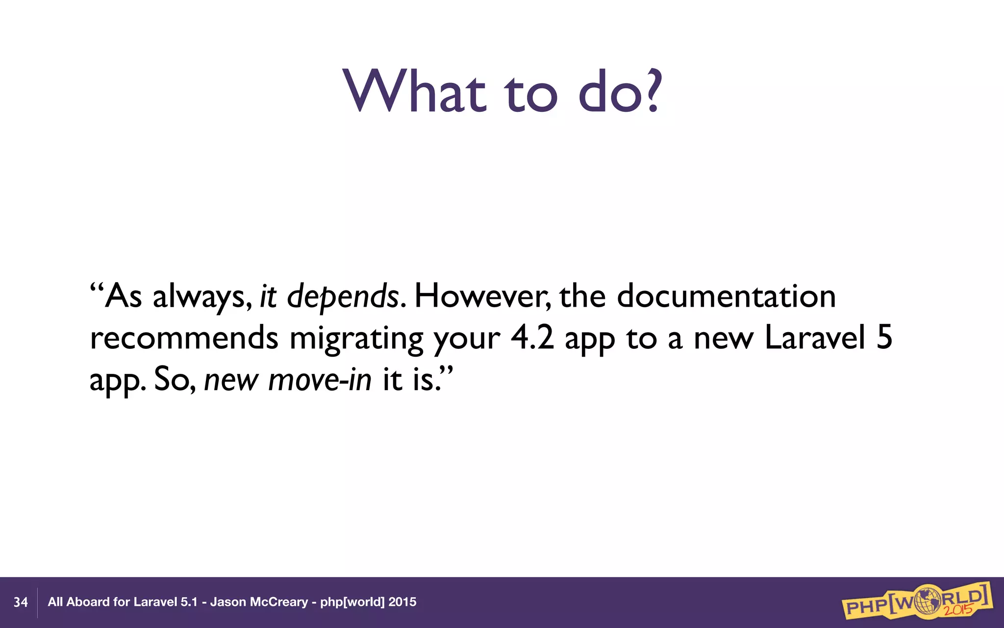 All Aboard for Laravel 5.1 - Jason McCreary - php[world] 2015
What to do?
“As always, it depends. However, the documentation
recommends migrating your 4.2 app to a new Laravel 5
app. So, new move-in it is.”
34
 