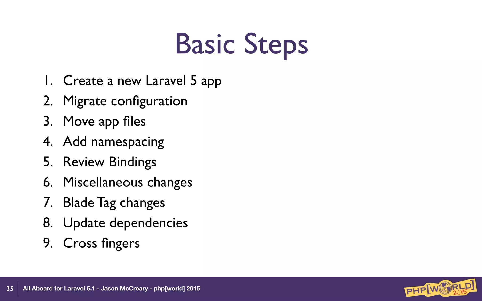 All Aboard for Laravel 5.1 - Jason McCreary - php[world] 2015
Basic Steps
1. Create a new Laravel 5 app
2. Migrate conﬁguration
3. Move app ﬁles
4. Add namespacing
5. Review Bindings
6. Miscellaneous changes
7. Blade Tag changes
8. Update dependencies
9. Cross ﬁngers
35
 