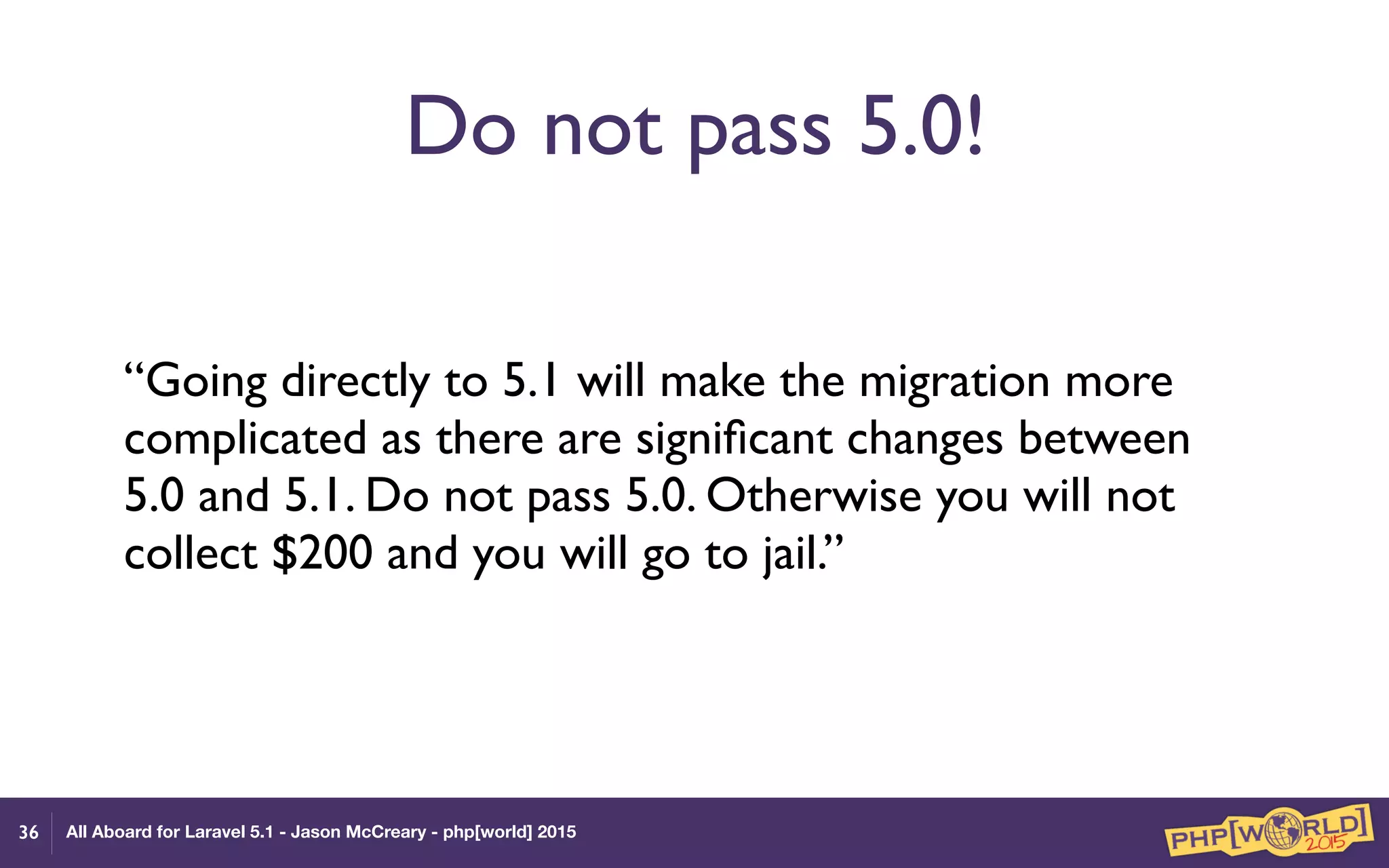 All Aboard for Laravel 5.1 - Jason McCreary - php[world] 2015
Do not pass 5.0!
“Going directly to 5.1 will make the migration more
complicated as there are signiﬁcant changes between
5.0 and 5.1. Do not pass 5.0. Otherwise you will not
collect $200 and you will go to jail.”
36
 