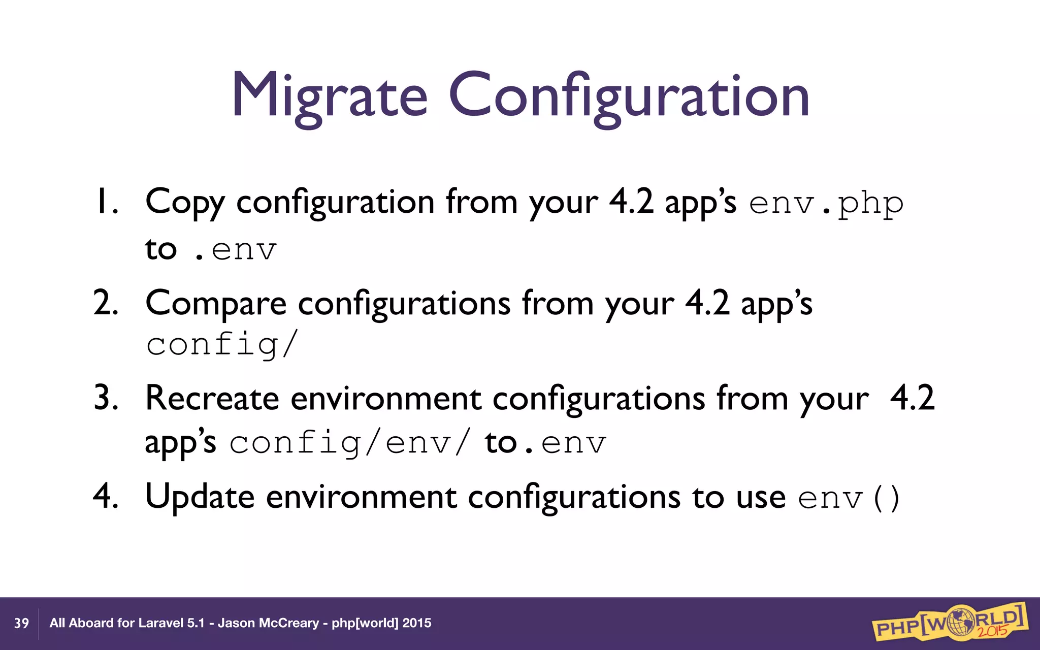 All Aboard for Laravel 5.1 - Jason McCreary - php[world] 2015
Migrate Conﬁguration
1. Copy conﬁguration from your 4.2 app’s env.php
to .env
2. Compare conﬁgurations from your 4.2 app’s
config/
3. Recreate environment conﬁgurations from your 4.2
app’s config/env/ to.env
4. Update environment conﬁgurations to use env()
39
 