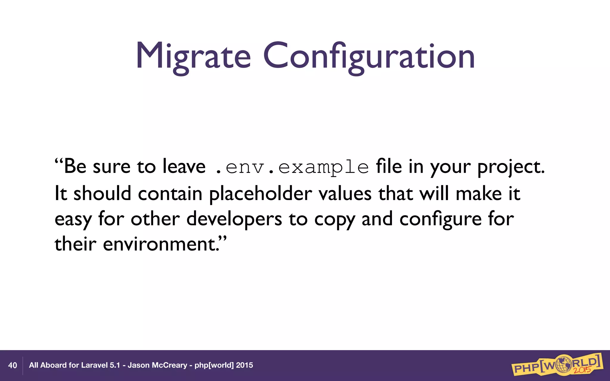 All Aboard for Laravel 5.1 - Jason McCreary - php[world] 2015
Migrate Conﬁguration
“Be sure to leave .env.example ﬁle in your project.
It should contain placeholder values that will make it
easy for other developers to copy and conﬁgure for
their environment.”
40
 