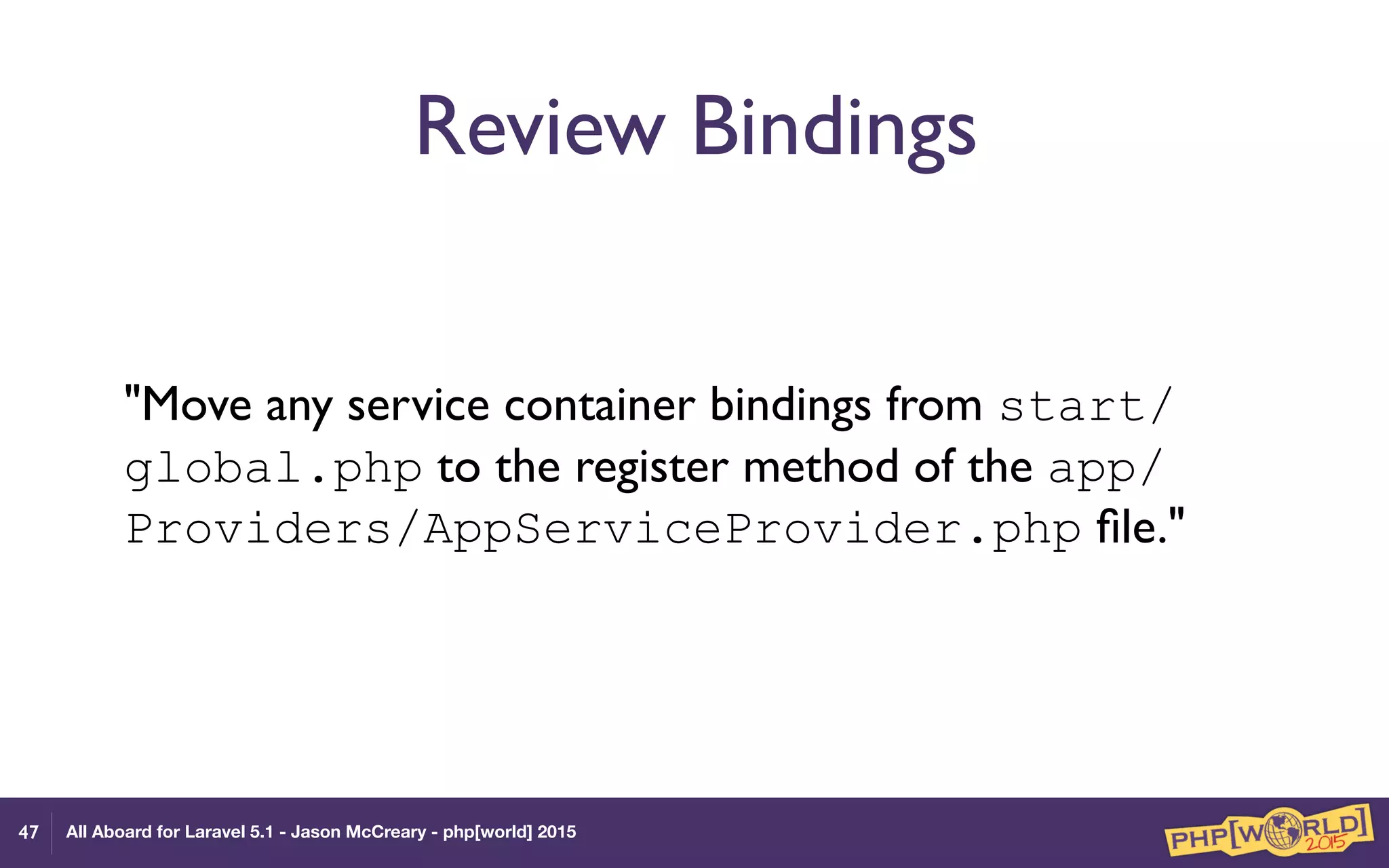 All Aboard for Laravel 5.1 - Jason McCreary - php[world] 2015
Review Bindings
"Move any service container bindings from start/
global.php to the register method of the app/
Providers/AppServiceProvider.php ﬁle."
47
 