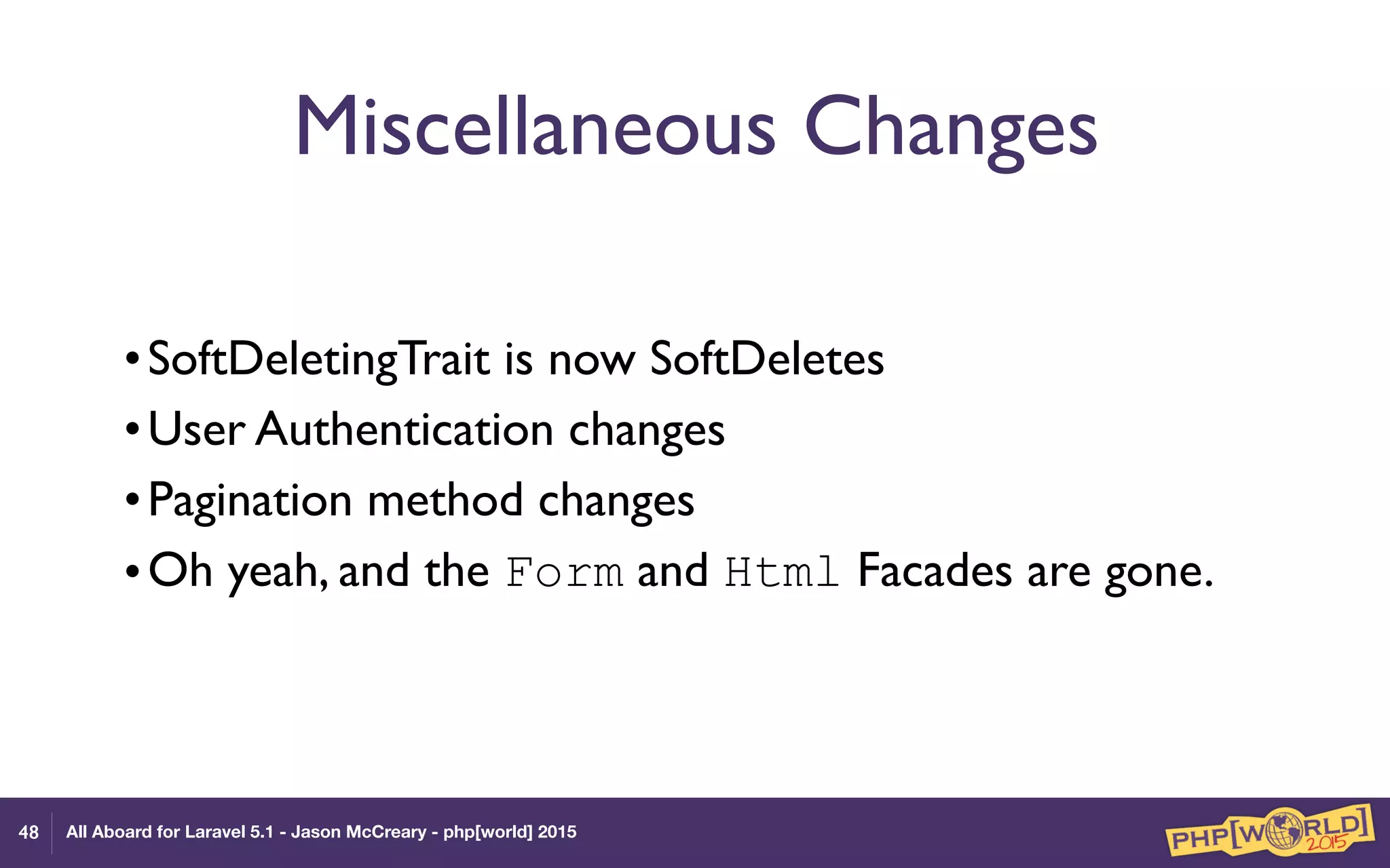 All Aboard for Laravel 5.1 - Jason McCreary - php[world] 2015
Miscellaneous Changes
•SoftDeletingTrait is now SoftDeletes
•User Authentication changes
•Pagination method changes
•Oh yeah, and the Form and Html Facades are gone.
48
 