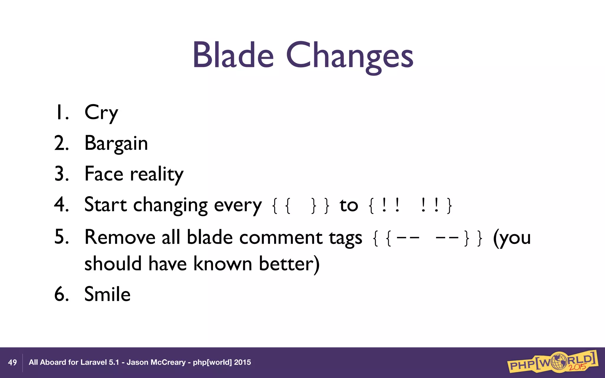 All Aboard for Laravel 5.1 - Jason McCreary - php[world] 2015
Blade Changes
1. Cry
2. Bargain
3. Face reality
4. Start changing every {{ }} to {!! !!}
5. Remove all blade comment tags {{-- --}} (you
should have known better)
6. Smile
49
 